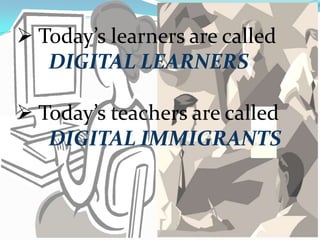  Today’s learners are called
DIGITAL LEARNERS
 Today’s teachers are called
DIGITAL IMMIGRANTS
 