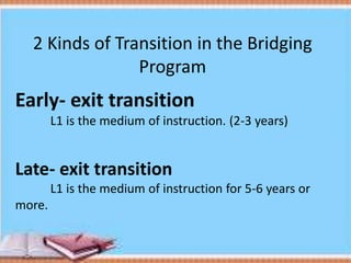 2 Kinds of Transition in the Bridging
Program
Early- exit transition
L1 is the medium of instruction. (2-3 years)
Late- exit transition
L1 is the medium of instruction for 5-6 years or
more.
 