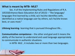 What is meant by MTB- MLE?
Sec. 4 of the Implementing Rules and Regulations of R.A.
10533(Enhance Basic Education Act of 2013) – “the language/
languages first learned by a child, w/c he/she identifies with,
identified as a native language user by others, w/c he/she knows
best, or uses most.”
Lifelong learning- learning that is pursued throughout life…
Communicative competence – the other end goal and it means the
ability of the learner to understand and used language appropriately
to communicate in authentic situations.
in MTB- MLE , it includes two or more than two languages.
 