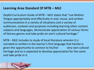 Learning Area Standard Of MTB – MLE
DepEd Curriculum Guide of MTB – MLE states that “use Mother
Tongue appropriately and effectively in oral, visual, and written
communications in a variety of situations and a variety of
audiences, contexts and purposes including learning other content
subjects and languages, demonstrate appreciation of various forms
of literary genres and take pride on one’s cultural heritage.”
MTB – MLE includes to study of local literature wherein it is
narrated or written in the learner’s first language that he/she is
given the opportunity to connect to his/her very own cultural
heritage and so is expected to develop appreciation for the same
and take pride in it.
 
