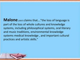 Malone(2007) claims that….”the loss of language is
part of the loss of whole cultures and knowledge
systems, including philosophical systems, oral literary
and music traditions, environmental knowledge
systems medical knowledge , and important cultural
practices and artistic skills.”
 