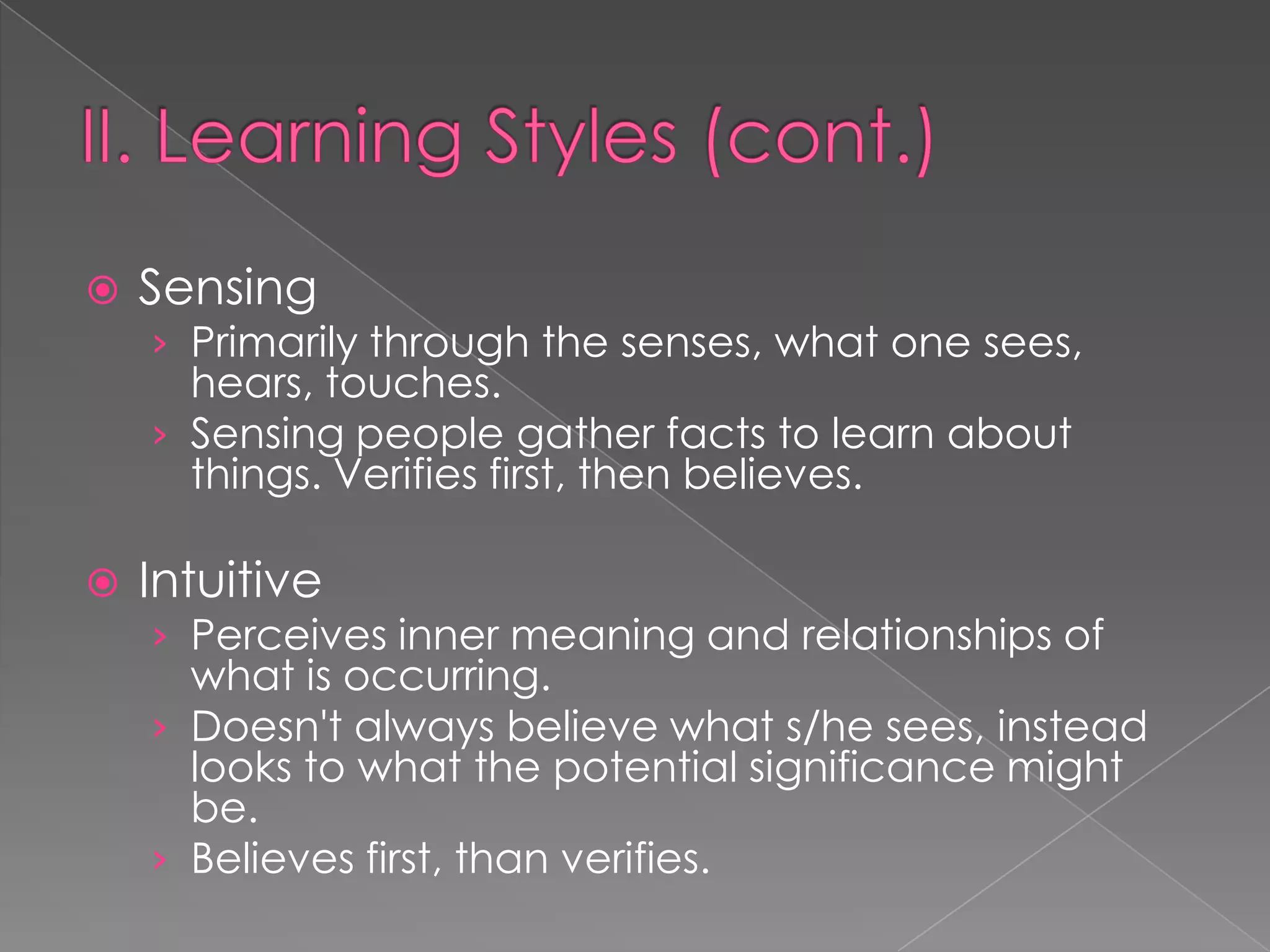    Sensing
    › Primarily through the senses, what one sees,
      hears, touches.
    › Sensing people gather facts to learn about
      things. Verifies first, then believes.

   Intuitive
    › Perceives inner meaning and relationships of
      what is occurring.
    › Doesn't always believe what s/he sees, instead
      looks to what the potential significance might
      be.
    › Believes first, than verifies.
 