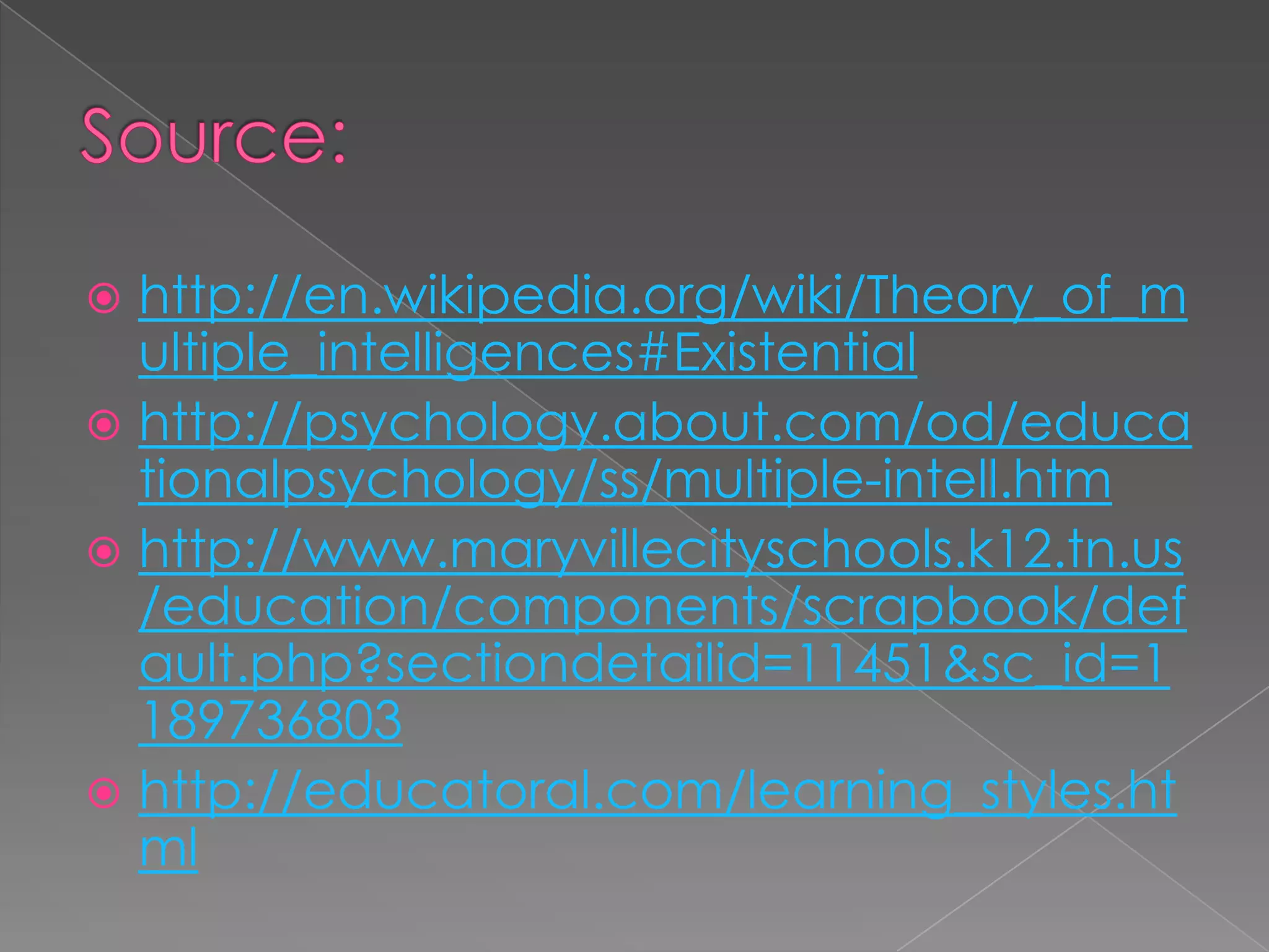  http://en.wikipedia.org/wiki/Theory_of_m
  ultiple_intelligences#Existential
 http://psychology.about.com/od/educa
  tionalpsychology/ss/multiple-intell.htm
 http://www.maryvillecityschools.k12.tn.us
  /education/components/scrapbook/def
  ault.php?sectiondetailid=11451&sc_id=1
  189736803
 http://educatoral.com/learning_styles.ht
  ml
 