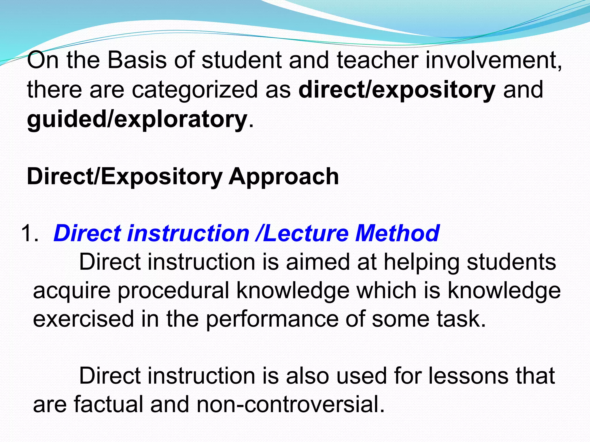 On the Basis of student and teacher involvement,
there are categorized as direct/expository and
guided/exploratory.
Direct/Expository Approach
1. Direct instruction /Lecture Method
Direct instruction is aimed at helping students
acquire procedural knowledge which is knowledge
exercised in the performance of some task.
Direct instruction is also used for lessons that
are factual and non-controversial.
 