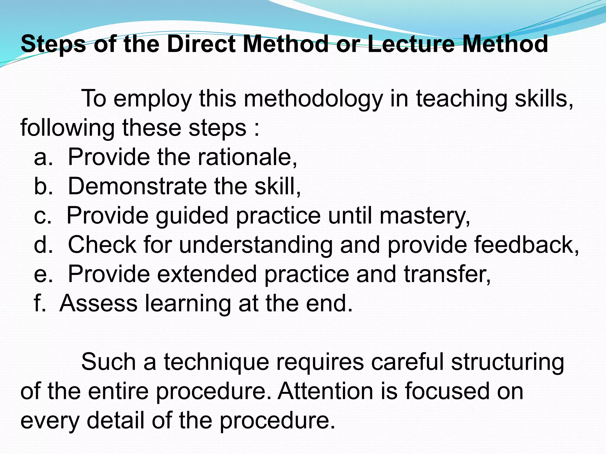 Steps of the Direct Method or Lecture Method
To employ this methodology in teaching skills,
following these steps :
a. Provide the rationale,
b. Demonstrate the skill,
c. Provide guided practice until mastery,
d. Check for understanding and provide feedback,
e. Provide extended practice and transfer,
f. Assess learning at the end.
Such a technique requires careful structuring
of the entire procedure. Attention is focused on
every detail of the procedure.
 