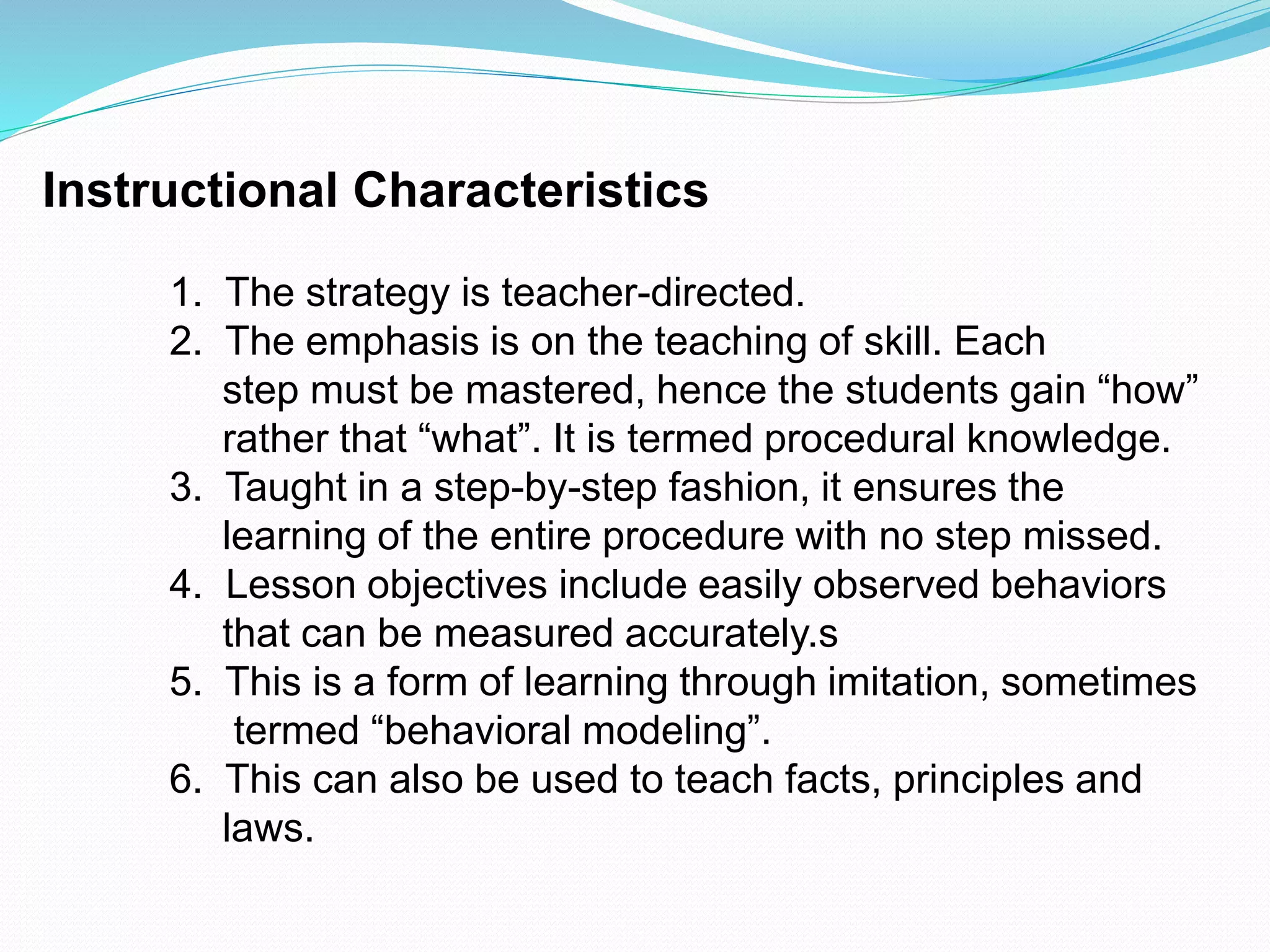 Instructional Characteristics
1. The strategy is teacher-directed.
2. The emphasis is on the teaching of skill. Each
step must be mastered, hence the students gain “how”
rather that “what”. It is termed procedural knowledge.
3. Taught in a step-by-step fashion, it ensures the
learning of the entire procedure with no step missed.
4. Lesson objectives include easily observed behaviors
that can be measured accurately.s
5. This is a form of learning through imitation, sometimes
termed “behavioral modeling”.
6. This can also be used to teach facts, principles and
laws.
 