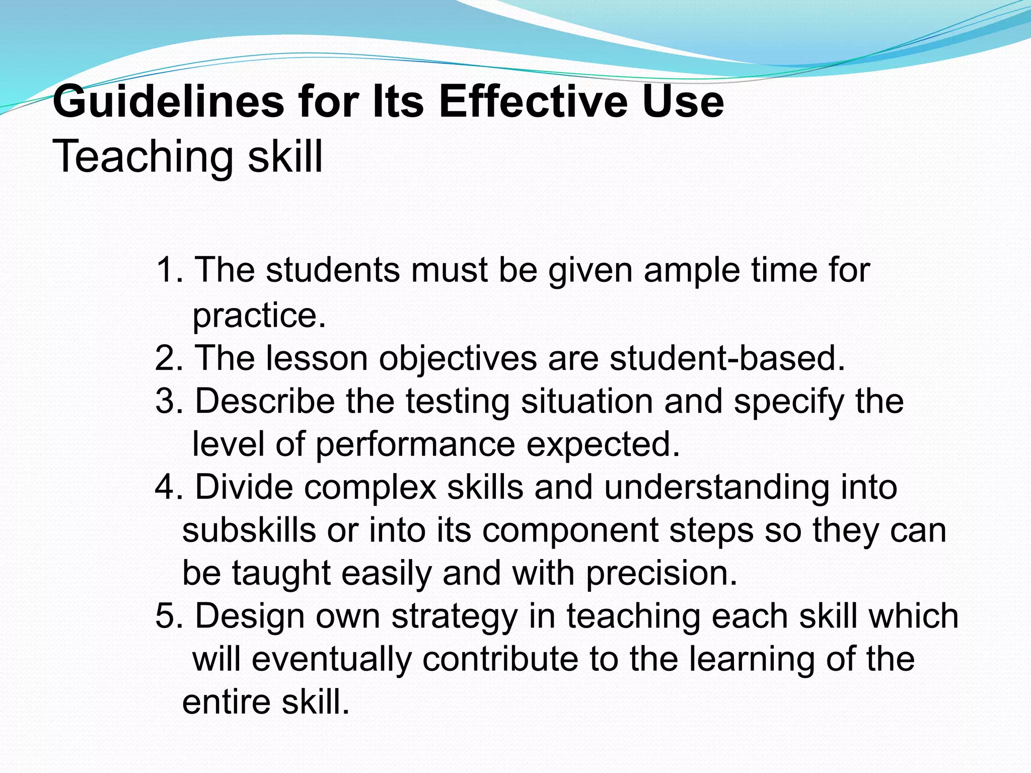 Guidelines for Its Effective Use
Teaching skill
1. The students must be given ample time for
practice.
2. The lesson objectives are student-based.
3. Describe the testing situation and specify the
level of performance expected.
4. Divide complex skills and understanding into
subskills or into its component steps so they can
be taught easily and with precision.
5. Design own strategy in teaching each skill which
will eventually contribute to the learning of the
entire skill.
 