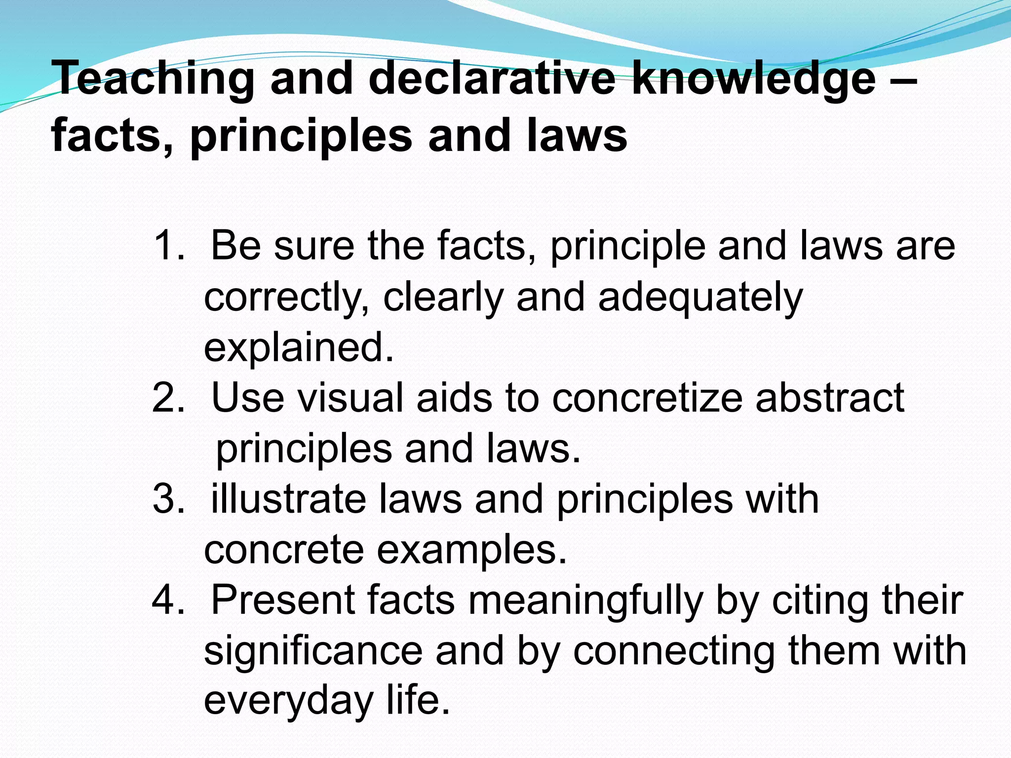 Teaching and declarative knowledge –
facts, principles and laws
1. Be sure the facts, principle and laws are
correctly, clearly and adequately
explained.
2. Use visual aids to concretize abstract
principles and laws.
3. illustrate laws and principles with
concrete examples.
4. Present facts meaningfully by citing their
significance and by connecting them with
everyday life.
 