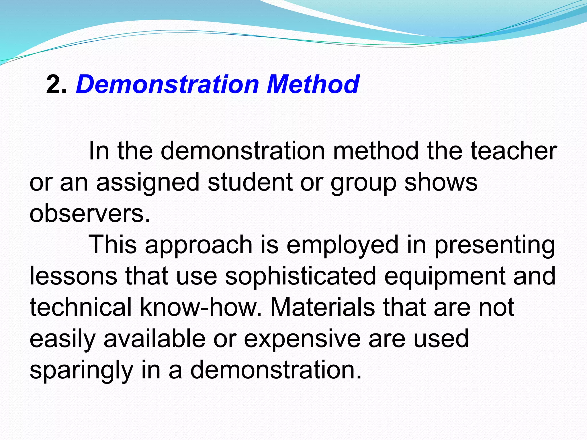 2. Demonstration Method
In the demonstration method the teacher
or an assigned student or group shows
observers.
This approach is employed in presenting
lessons that use sophisticated equipment and
technical know-how. Materials that are not
easily available or expensive are used
sparingly in a demonstration.
 