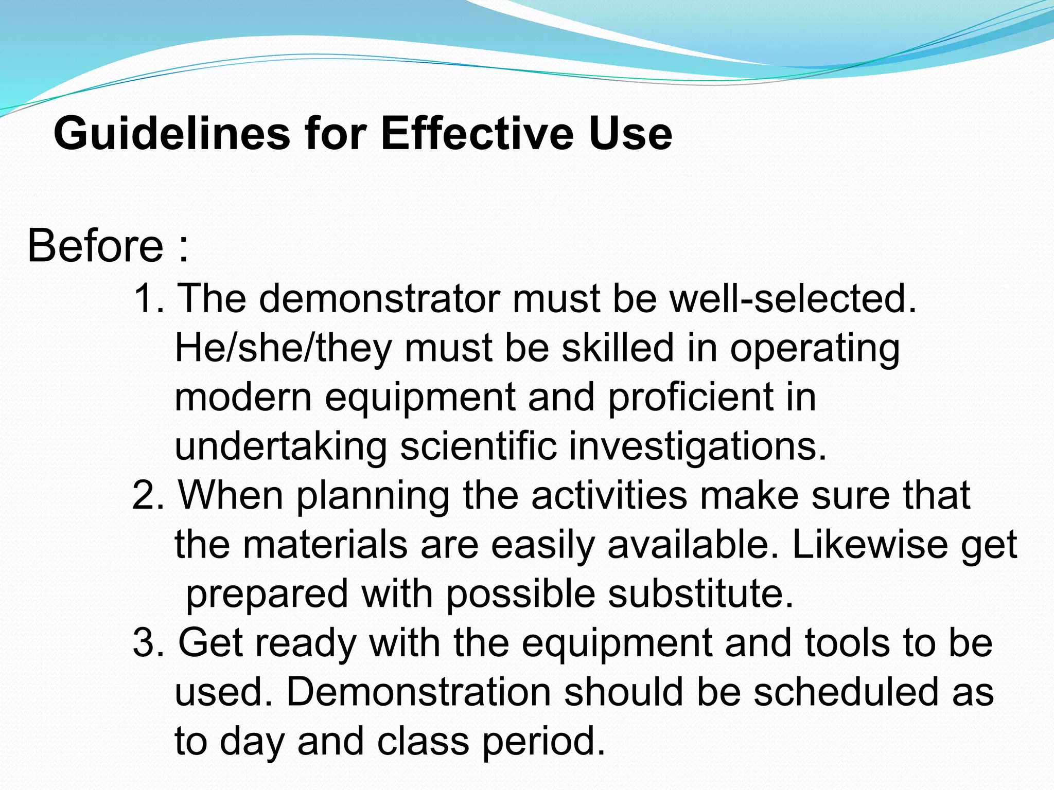 Guidelines for Effective Use
Before :
1. The demonstrator must be well-selected.
He/she/they must be skilled in operating
modern equipment and proficient in
undertaking scientific investigations.
2. When planning the activities make sure that
the materials are easily available. Likewise get
prepared with possible substitute.
3. Get ready with the equipment and tools to be
used. Demonstration should be scheduled as
to day and class period.
 