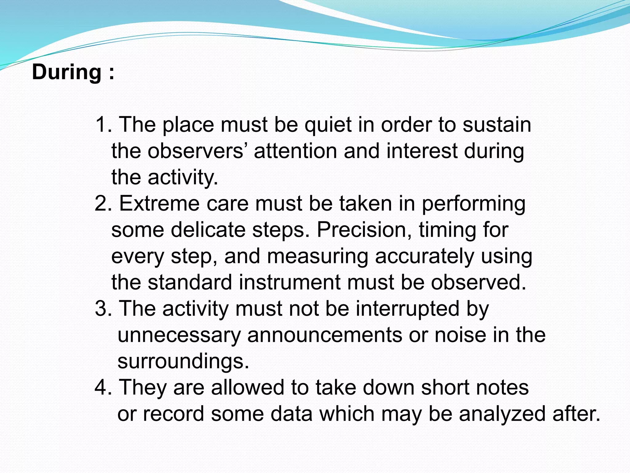 During :
1. The place must be quiet in order to sustain
the observers’ attention and interest during
the activity.
2. Extreme care must be taken in performing
some delicate steps. Precision, timing for
every step, and measuring accurately using
the standard instrument must be observed.
3. The activity must not be interrupted by
unnecessary announcements or noise in the
surroundings.
4. They are allowed to take down short notes
or record some data which may be analyzed after.
 
