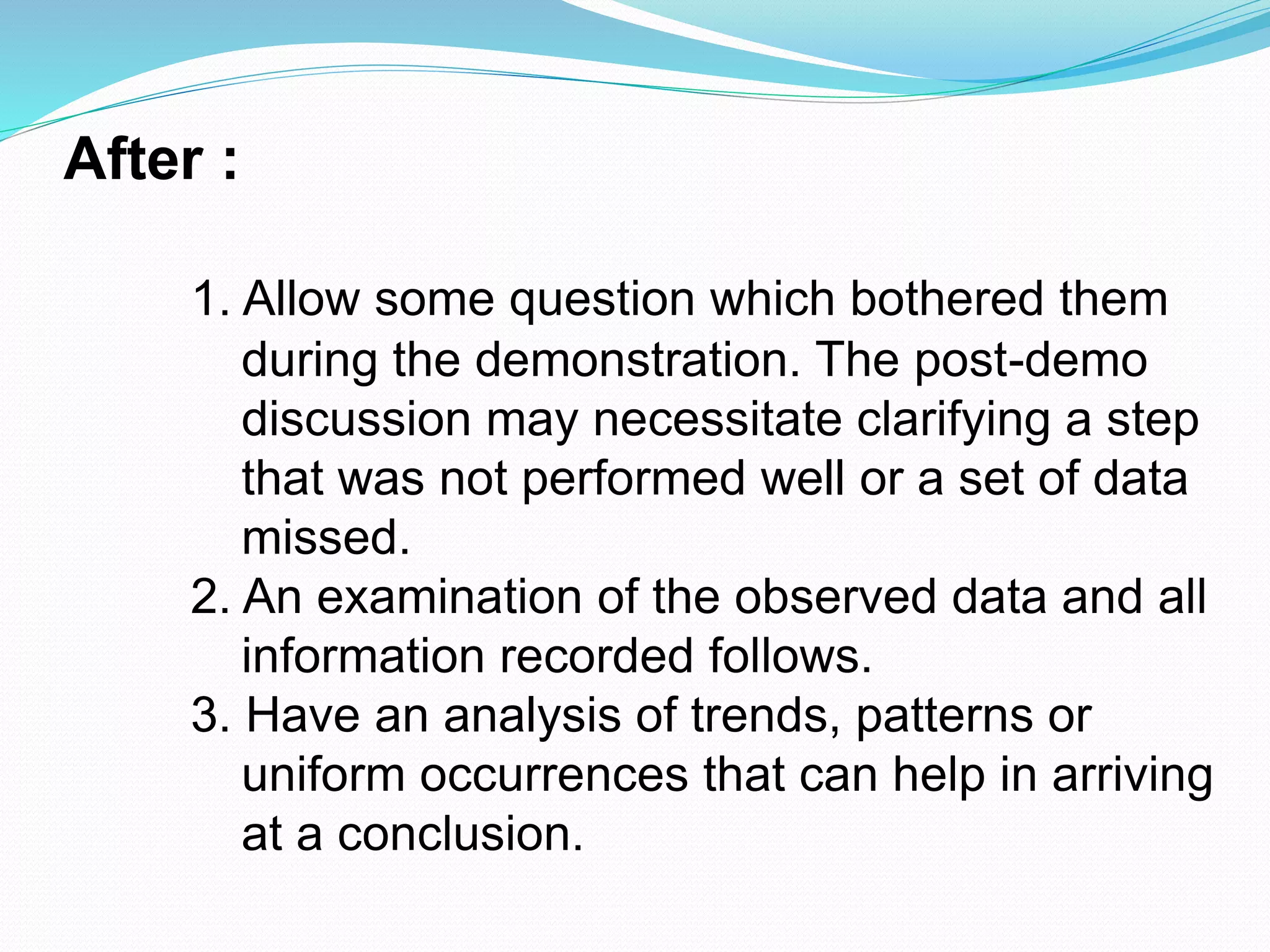 After :
1. Allow some question which bothered them
during the demonstration. The post-demo
discussion may necessitate clarifying a step
that was not performed well or a set of data
missed.
2. An examination of the observed data and all
information recorded follows.
3. Have an analysis of trends, patterns or
uniform occurrences that can help in arriving
at a conclusion.
 