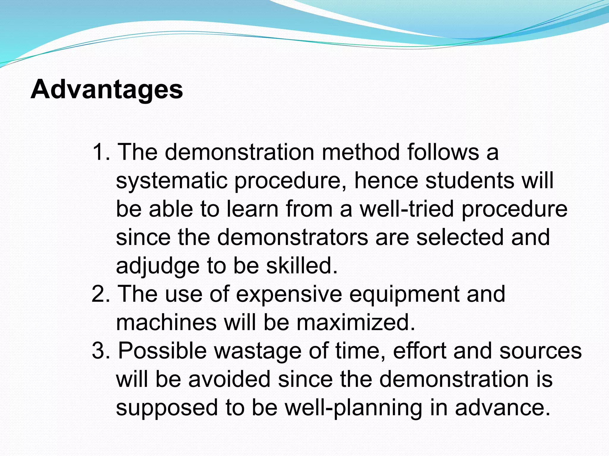 Advantages
1. The demonstration method follows a
systematic procedure, hence students will
be able to learn from a well-tried procedure
since the demonstrators are selected and
adjudge to be skilled.
2. The use of expensive equipment and
machines will be maximized.
3. Possible wastage of time, effort and sources
will be avoided since the demonstration is
supposed to be well-planning in advance.
 