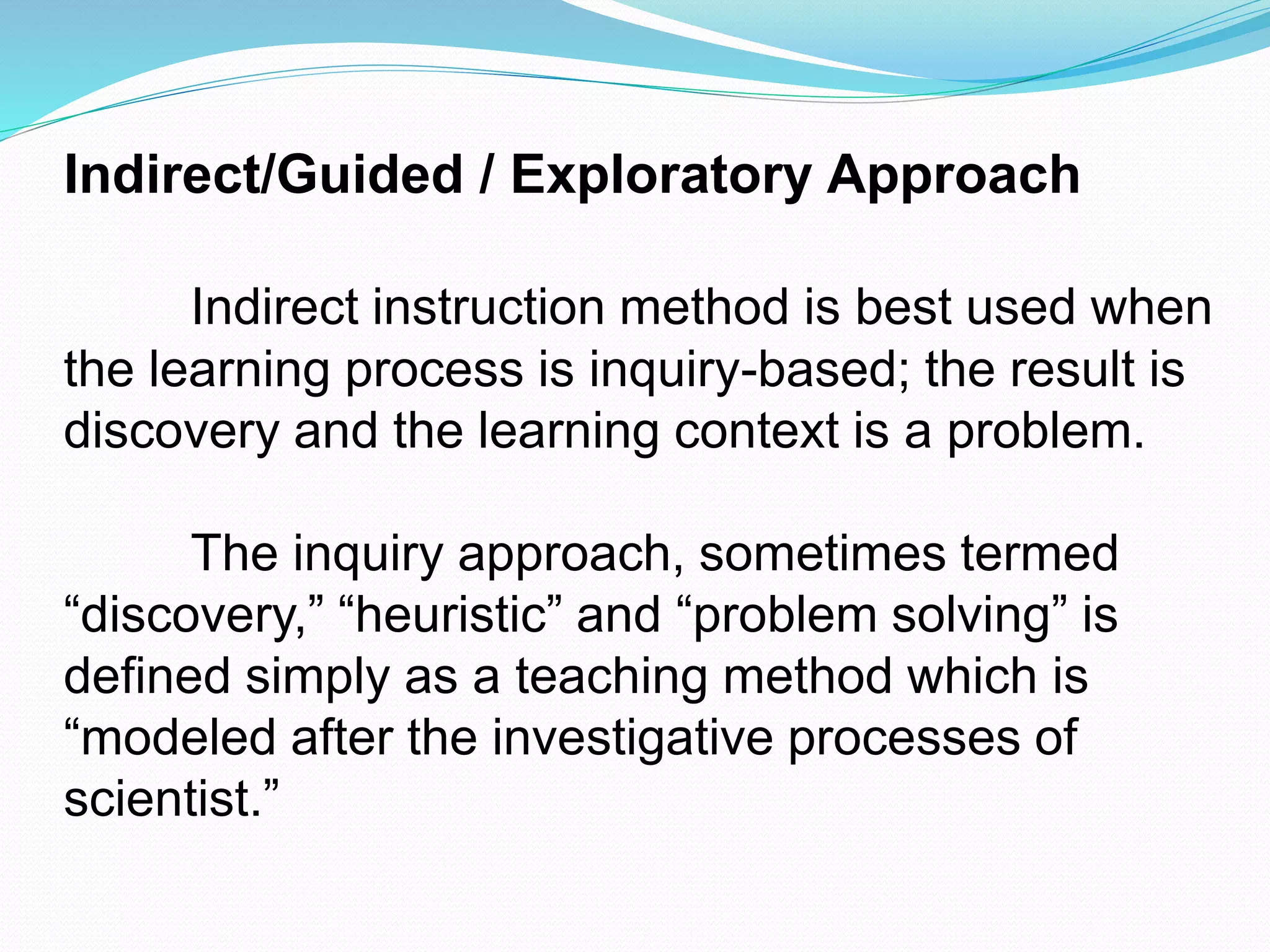 Indirect/Guided / Exploratory Approach
Indirect instruction method is best used when
the learning process is inquiry-based; the result is
discovery and the learning context is a problem.
The inquiry approach, sometimes termed
“discovery,” “heuristic” and “problem solving” is
defined simply as a teaching method which is
“modeled after the investigative processes of
scientist.”
 