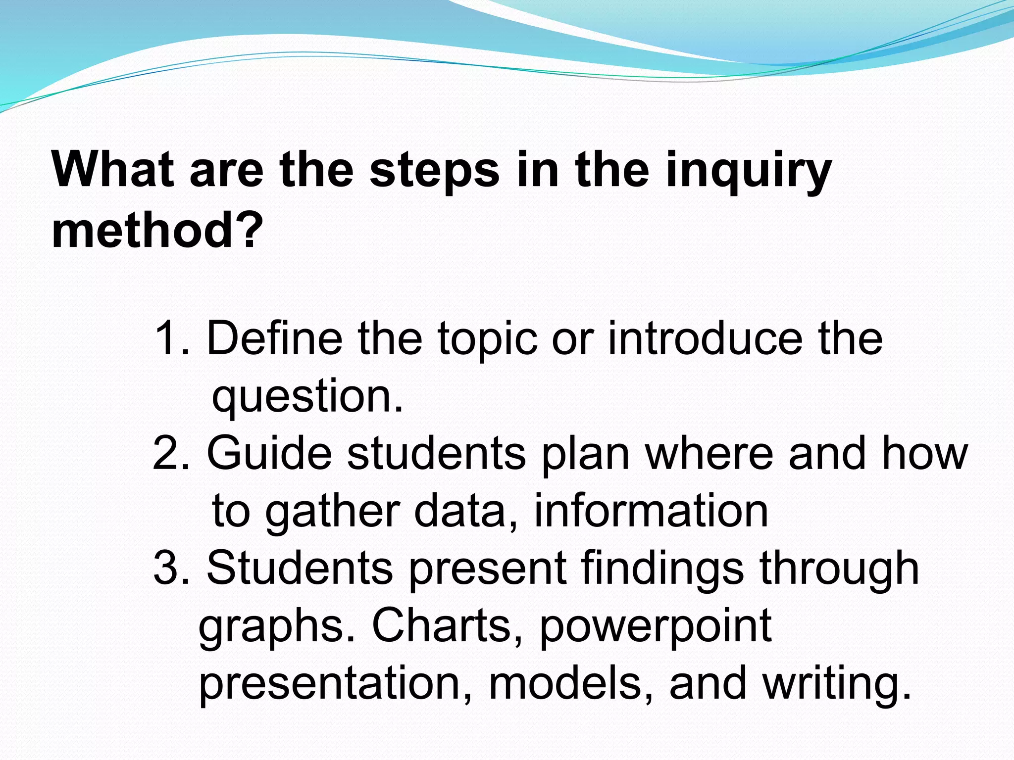 What are the steps in the inquiry
method?
1. Define the topic or introduce the
question.
2. Guide students plan where and how
to gather data, information
3. Students present findings through
graphs. Charts, powerpoint
presentation, models, and writing.
 