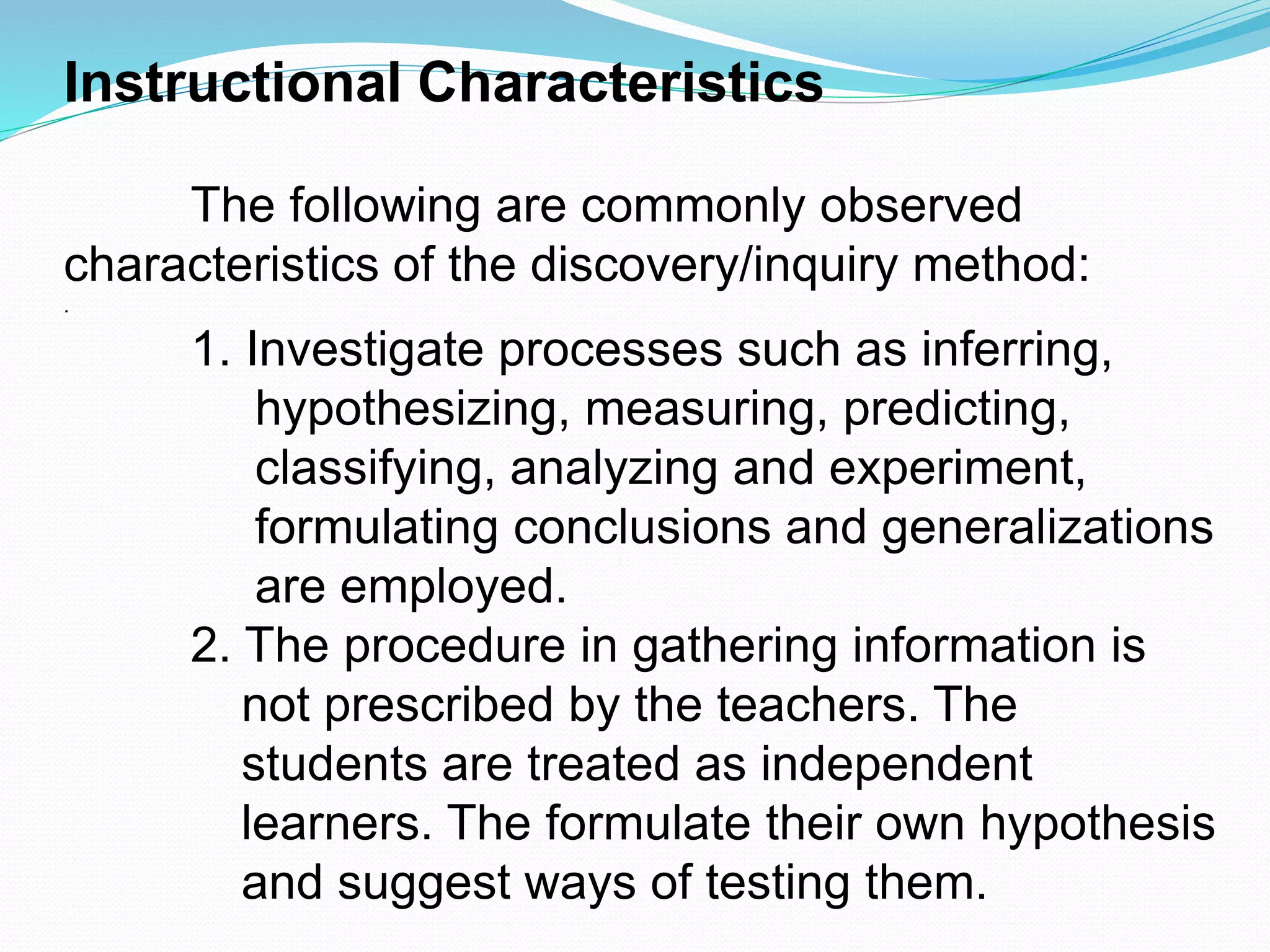 Instructional Characteristics
The following are commonly observed
characteristics of the discovery/inquiry method:
.
1. Investigate processes such as inferring,
hypothesizing, measuring, predicting,
classifying, analyzing and experiment,
formulating conclusions and generalizations
are employed.
2. The procedure in gathering information is
not prescribed by the teachers. The
students are treated as independent
learners. The formulate their own hypothesis
and suggest ways of testing them.
 