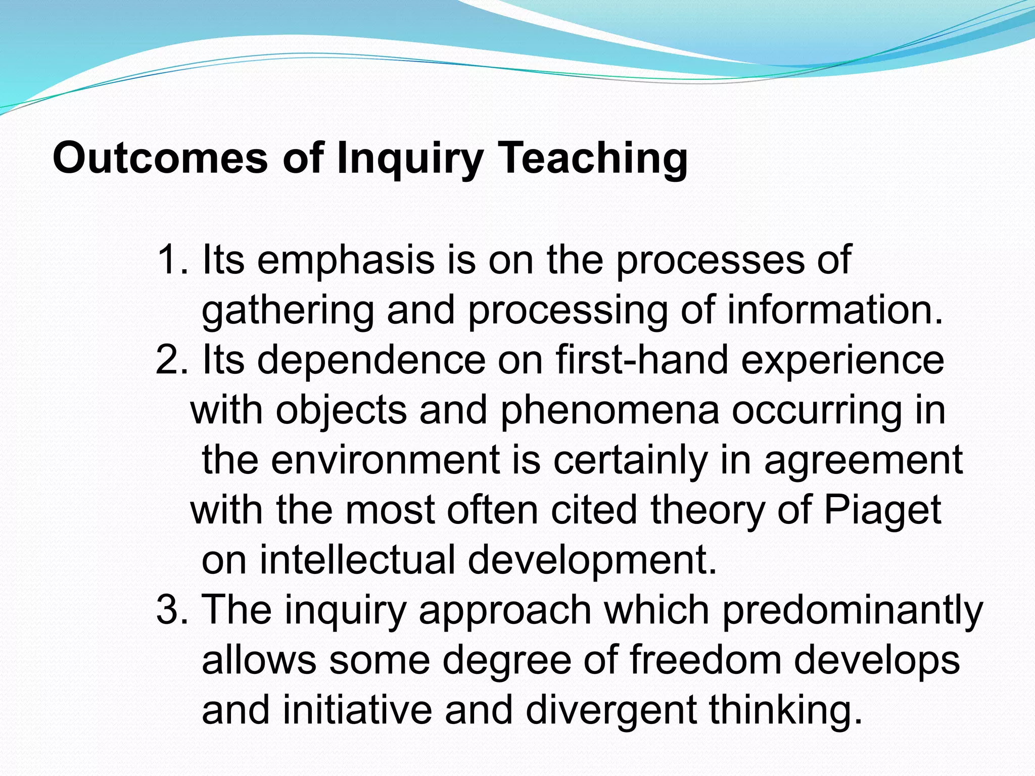 Outcomes of Inquiry Teaching
1. Its emphasis is on the processes of
gathering and processing of information.
2. Its dependence on first-hand experience
with objects and phenomena occurring in
the environment is certainly in agreement
with the most often cited theory of Piaget
on intellectual development.
3. The inquiry approach which predominantly
allows some degree of freedom develops
and initiative and divergent thinking.
 