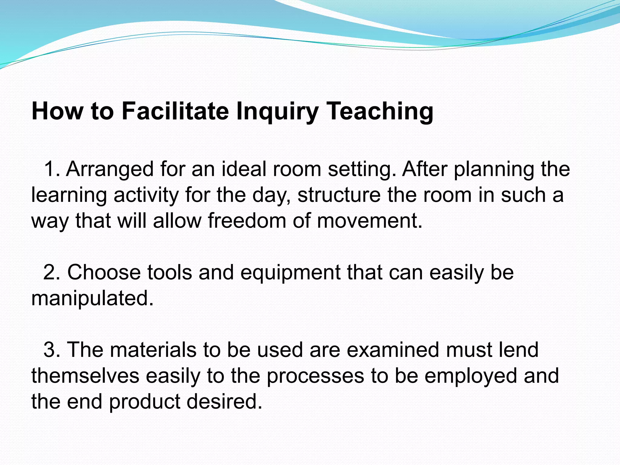 How to Facilitate Inquiry Teaching
1. Arranged for an ideal room setting. After planning the
learning activity for the day, structure the room in such a
way that will allow freedom of movement.
2. Choose tools and equipment that can easily be
manipulated.
3. The materials to be used are examined must lend
themselves easily to the processes to be employed and
the end product desired.
 
