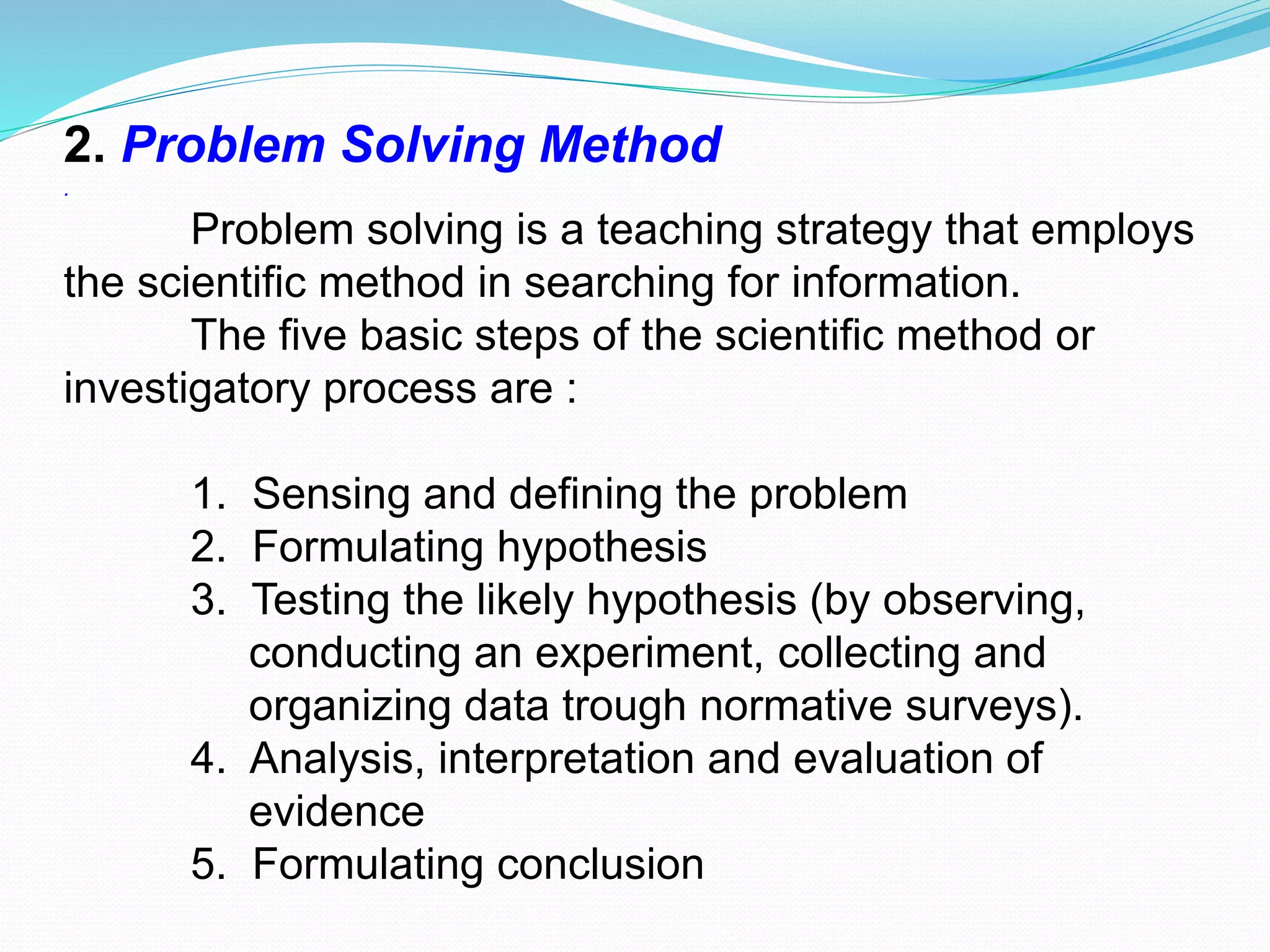 2. Problem Solving Method
.
Problem solving is a teaching strategy that employs
the scientific method in searching for information.
The five basic steps of the scientific method or
investigatory process are :
1. Sensing and defining the problem
2. Formulating hypothesis
3. Testing the likely hypothesis (by observing,
conducting an experiment, collecting and
organizing data trough normative surveys).
4. Analysis, interpretation and evaluation of
evidence
5. Formulating conclusion
 