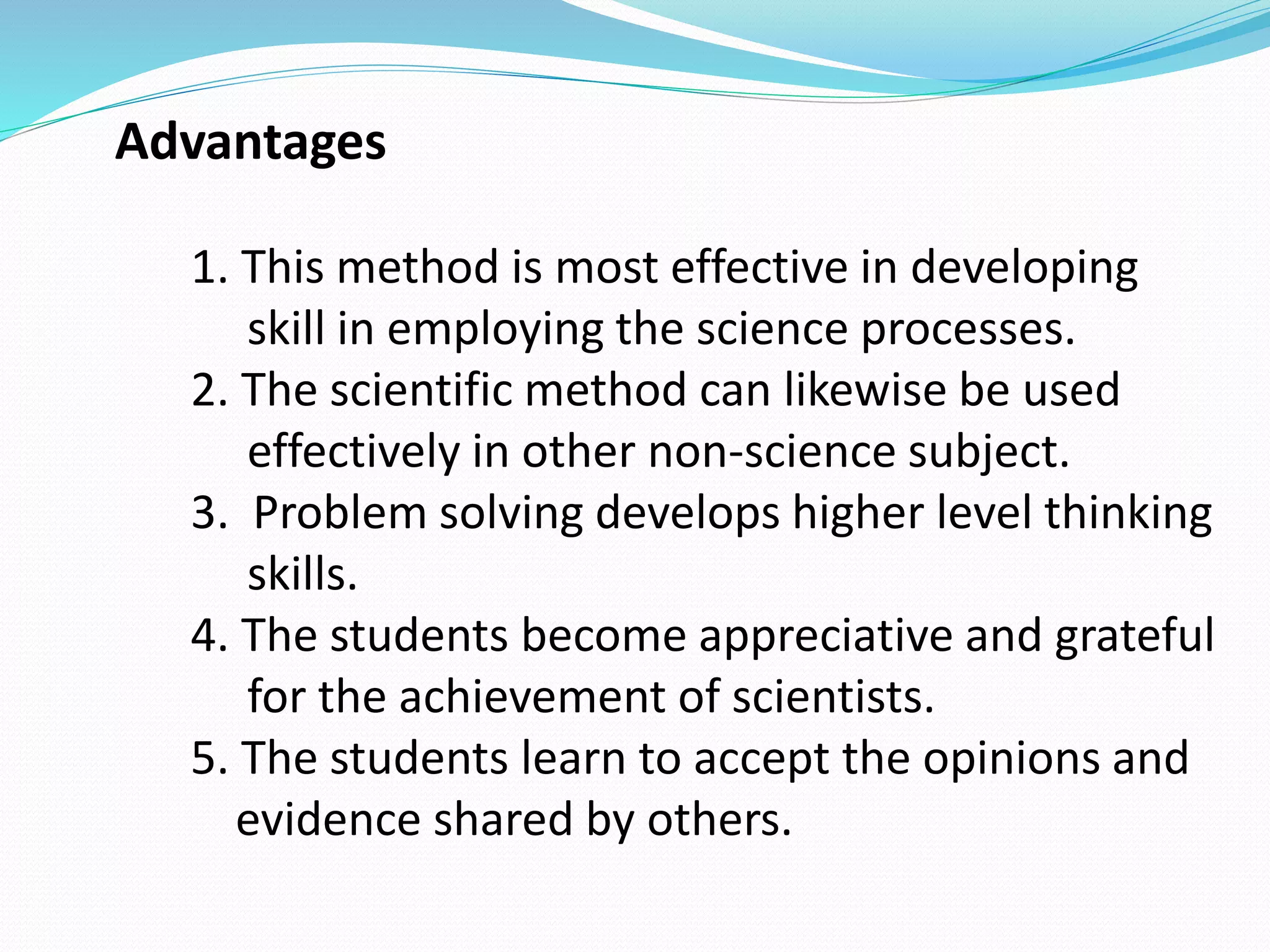 Advantages
1. This method is most effective in developing
skill in employing the science processes.
2. The scientific method can likewise be used
effectively in other non-science subject.
3. Problem solving develops higher level thinking
skills.
4. The students become appreciative and grateful
for the achievement of scientists.
5. The students learn to accept the opinions and
evidence shared by others.
 