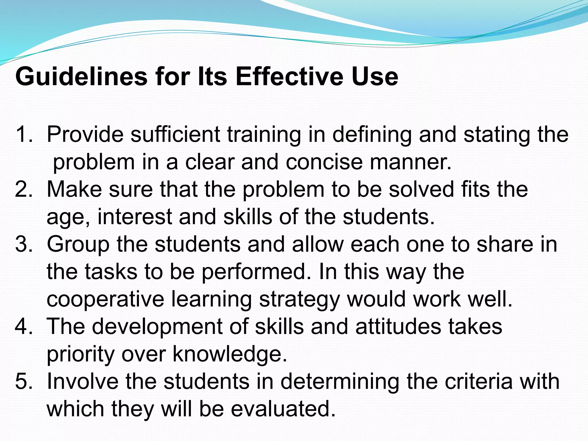 Guidelines for Its Effective Use
1. Provide sufficient training in defining and stating the
problem in a clear and concise manner.
2. Make sure that the problem to be solved fits the
age, interest and skills of the students.
3. Group the students and allow each one to share in
the tasks to be performed. In this way the
cooperative learning strategy would work well.
4. The development of skills and attitudes takes
priority over knowledge.
5. Involve the students in determining the criteria with
which they will be evaluated.
 