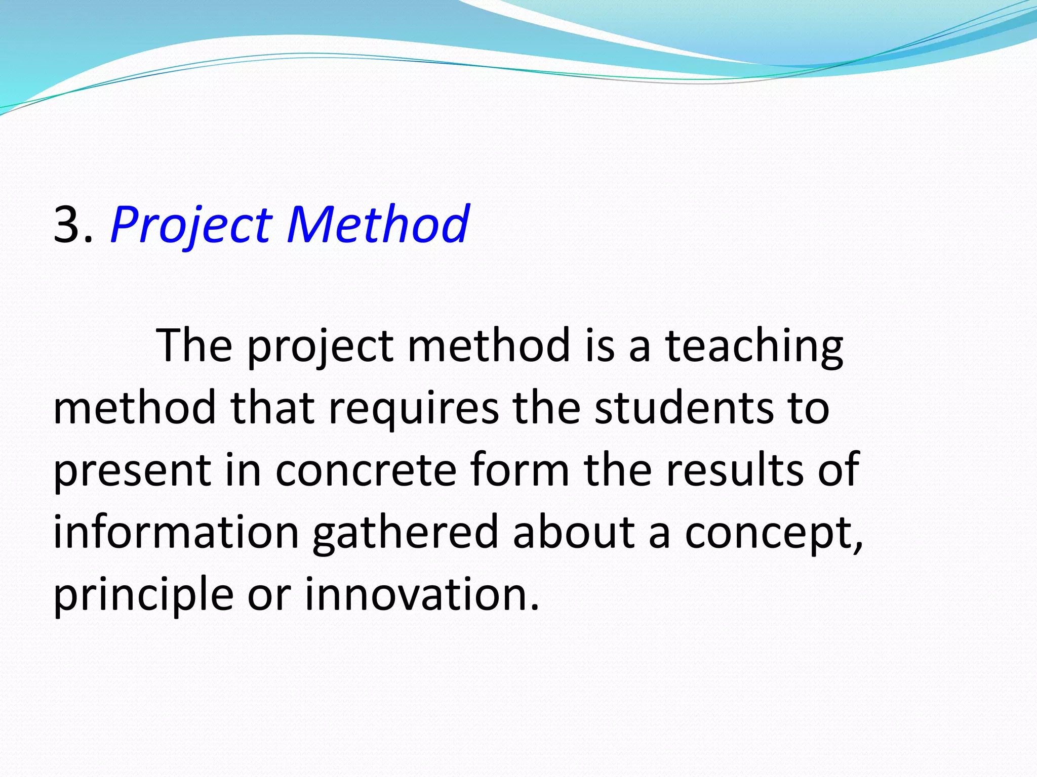 3. Project Method
The project method is a teaching
method that requires the students to
present in concrete form the results of
information gathered about a concept,
principle or innovation.
 
