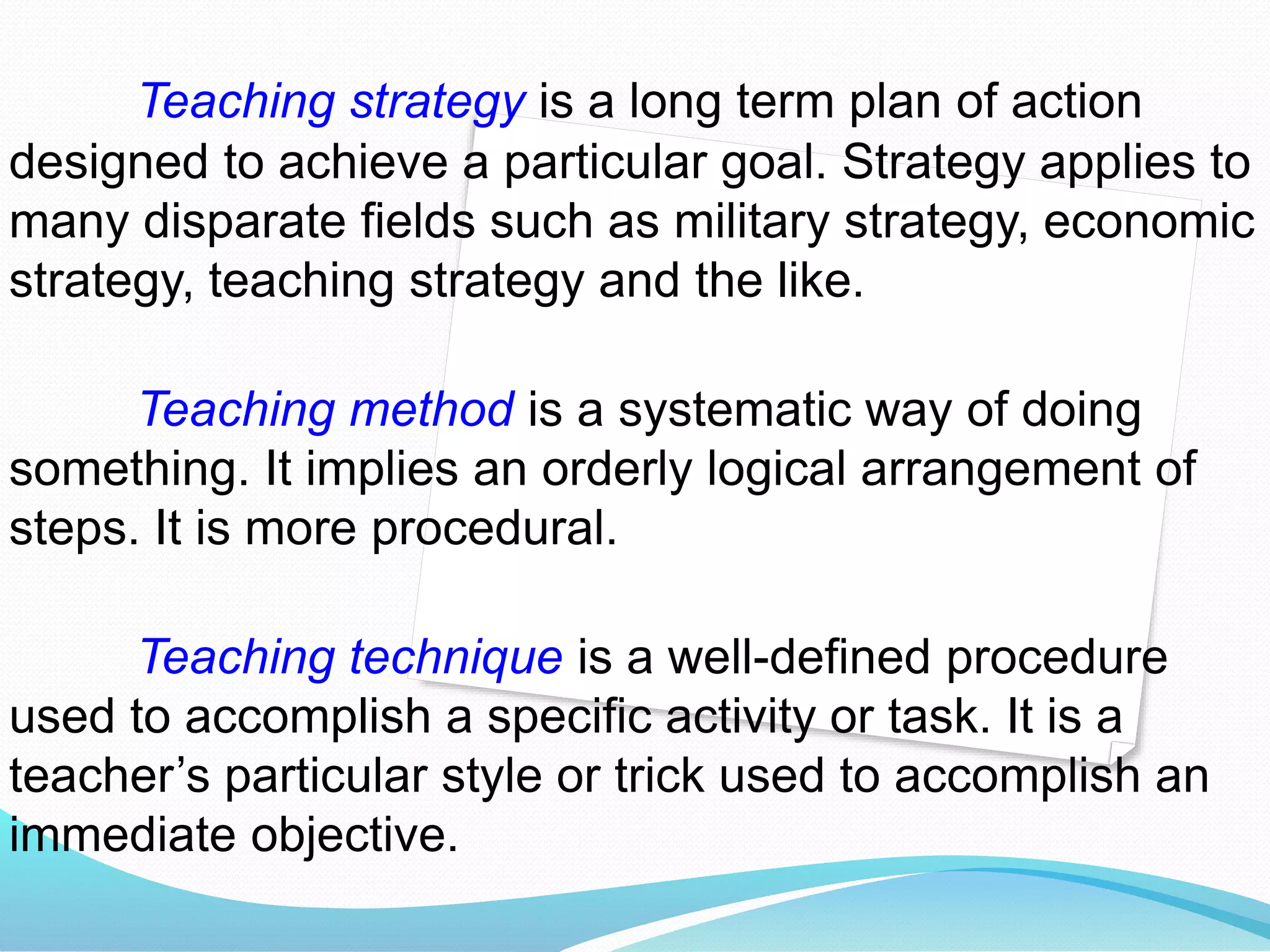 Teaching strategy is a long term plan of action
designed to achieve a particular goal. Strategy applies to
many disparate fields such as military strategy, economic
strategy, teaching strategy and the like.
Teaching method is a systematic way of doing
something. It implies an orderly logical arrangement of
steps. It is more procedural.
Teaching technique is a well-defined procedure
used to accomplish a specific activity or task. It is a
teacher’s particular style or trick used to accomplish an
immediate objective.
 
