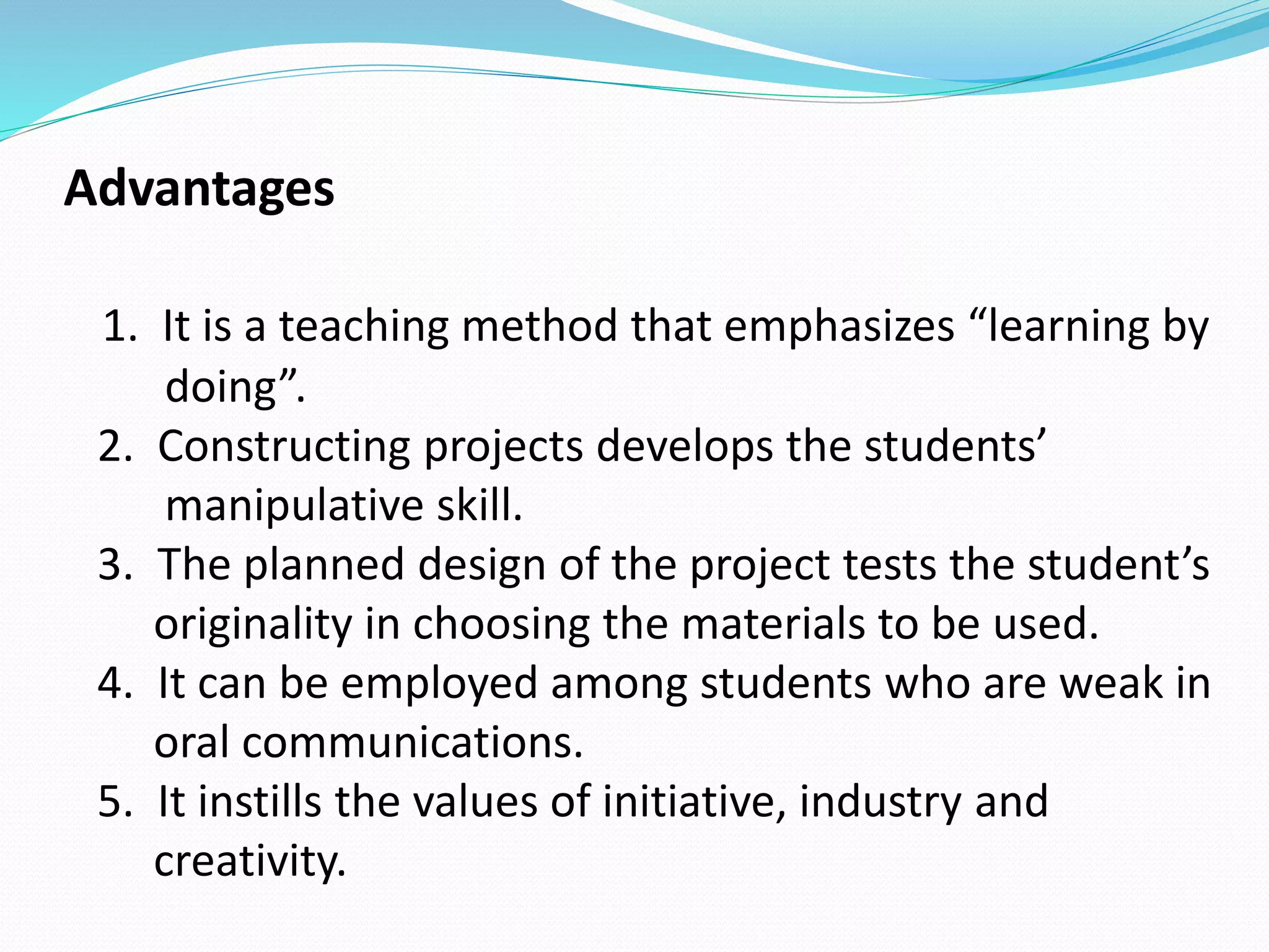 Advantages
1. It is a teaching method that emphasizes “learning by
doing”.
2. Constructing projects develops the students’
manipulative skill.
3. The planned design of the project tests the student’s
originality in choosing the materials to be used.
4. It can be employed among students who are weak in
oral communications.
5. It instills the values of initiative, industry and
creativity.
 