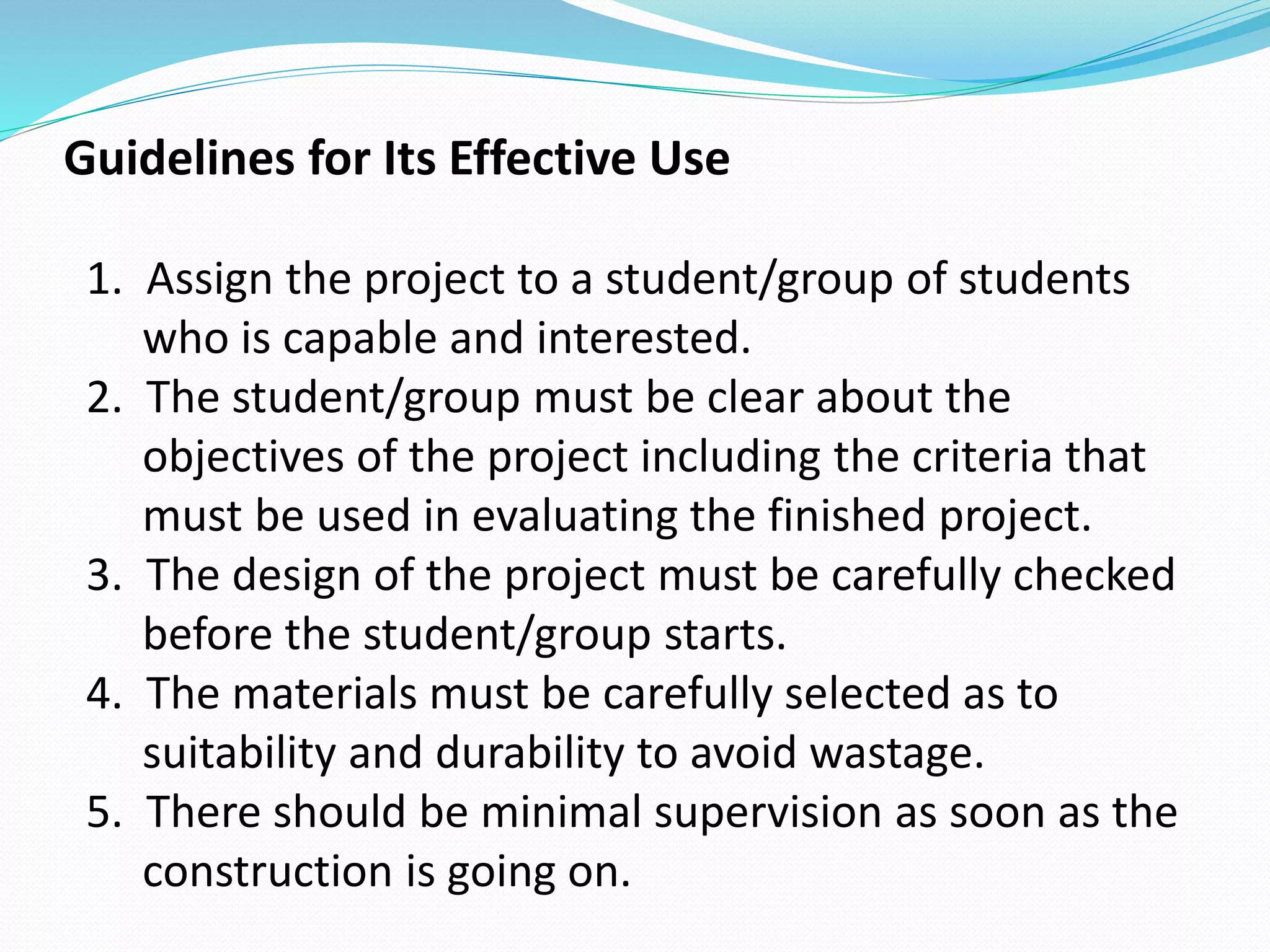 Guidelines for Its Effective Use
1. Assign the project to a student/group of students
who is capable and interested.
2. The student/group must be clear about the
objectives of the project including the criteria that
must be used in evaluating the finished project.
3. The design of the project must be carefully checked
before the student/group starts.
4. The materials must be carefully selected as to
suitability and durability to avoid wastage.
5. There should be minimal supervision as soon as the
construction is going on.
 
