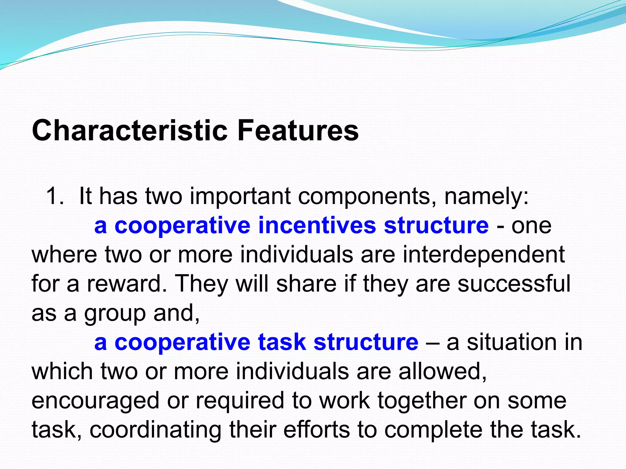 Characteristic Features
1. It has two important components, namely:
a cooperative incentives structure - one
where two or more individuals are interdependent
for a reward. They will share if they are successful
as a group and,
a cooperative task structure – a situation in
which two or more individuals are allowed,
encouraged or required to work together on some
task, coordinating their efforts to complete the task.
 