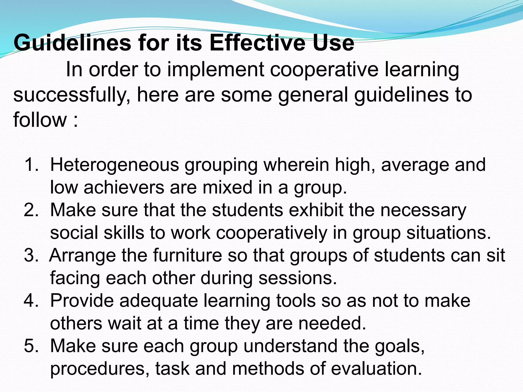 Guidelines for its Effective Use
In order to implement cooperative learning
successfully, here are some general guidelines to
follow :
1. Heterogeneous grouping wherein high, average and
low achievers are mixed in a group.
2. Make sure that the students exhibit the necessary
social skills to work cooperatively in group situations.
3. Arrange the furniture so that groups of students can sit
facing each other during sessions.
4. Provide adequate learning tools so as not to make
others wait at a time they are needed.
5. Make sure each group understand the goals,
procedures, task and methods of evaluation.
 