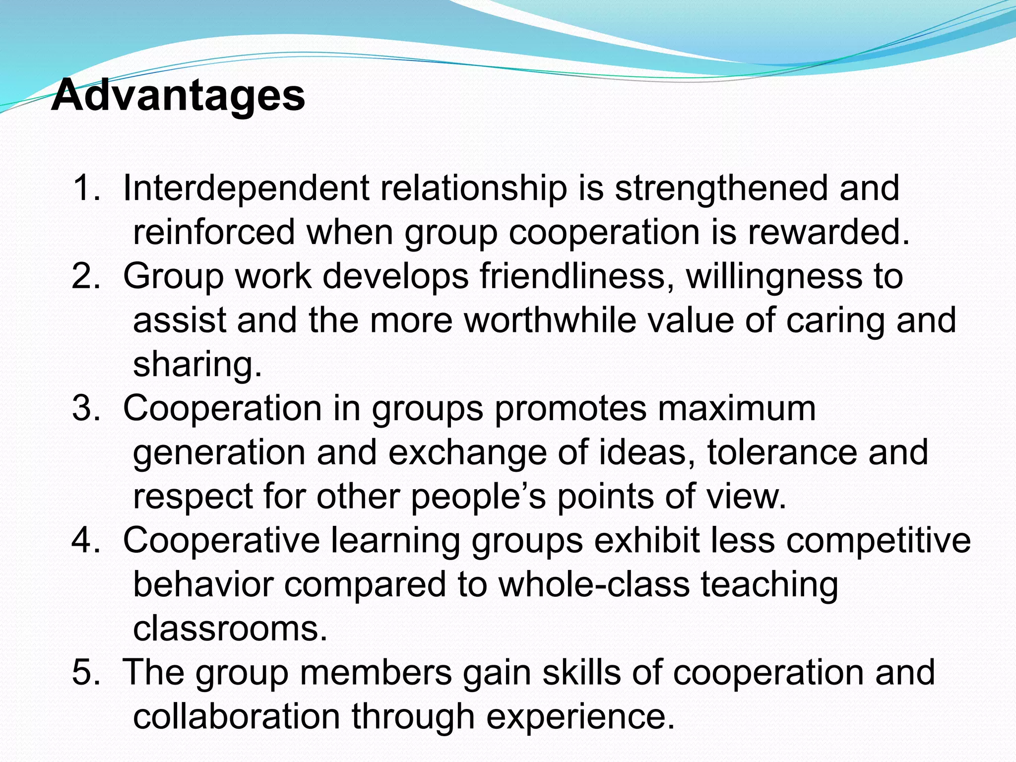 Advantages
1. Interdependent relationship is strengthened and
reinforced when group cooperation is rewarded.
2. Group work develops friendliness, willingness to
assist and the more worthwhile value of caring and
sharing.
3. Cooperation in groups promotes maximum
generation and exchange of ideas, tolerance and
respect for other people’s points of view.
4. Cooperative learning groups exhibit less competitive
behavior compared to whole-class teaching
classrooms.
5. The group members gain skills of cooperation and
collaboration through experience.
 
