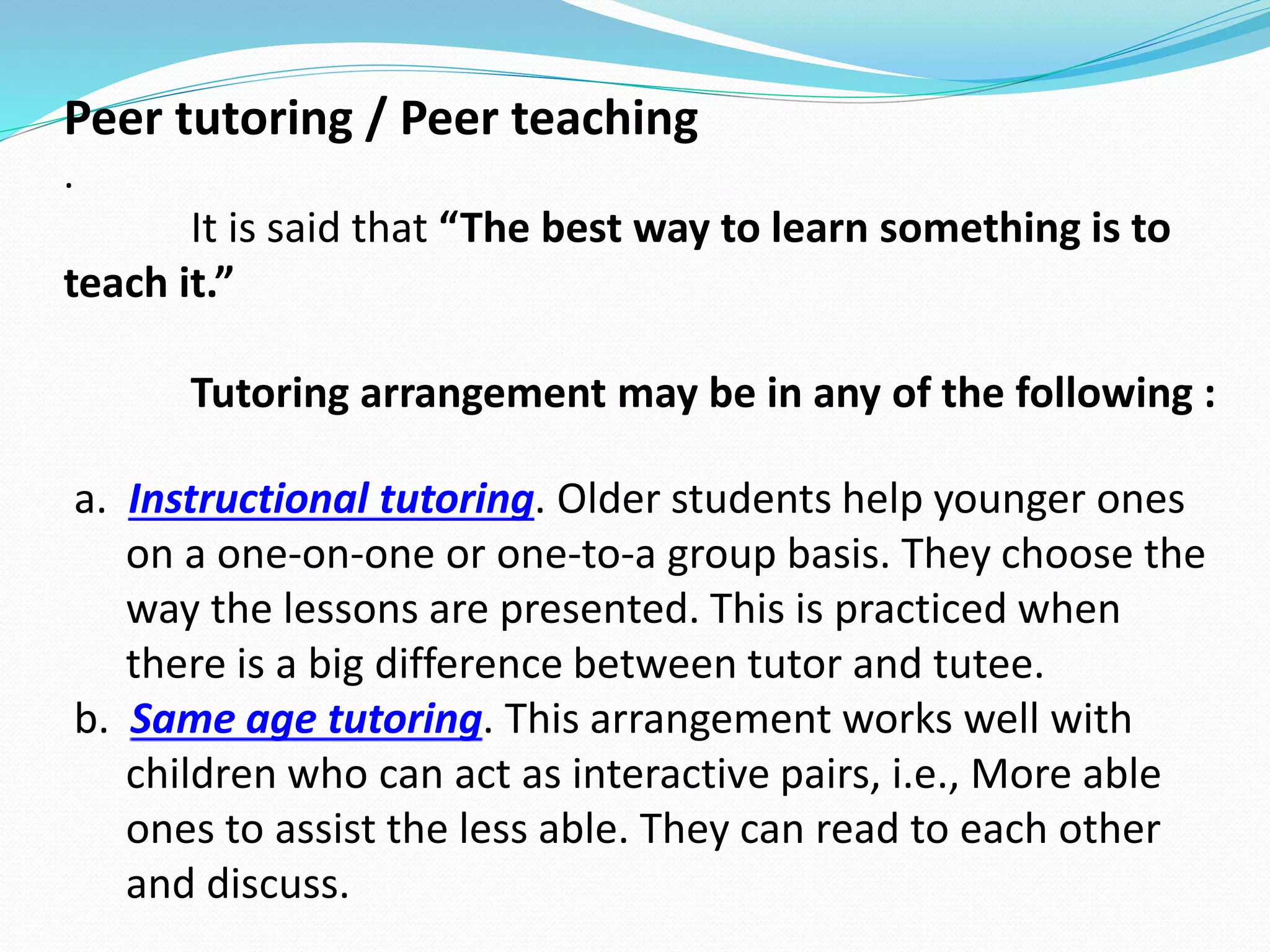 Peer tutoring / Peer teaching
.
It is said that “The best way to learn something is to
teach it.”
Tutoring arrangement may be in any of the following :
a. Instructional tutoring. Older students help younger ones
on a one-on-one or one-to-a group basis. They choose the
way the lessons are presented. This is practiced when
there is a big difference between tutor and tutee.
b. Same age tutoring. This arrangement works well with
children who can act as interactive pairs, i.e., More able
ones to assist the less able. They can read to each other
and discuss.
 
