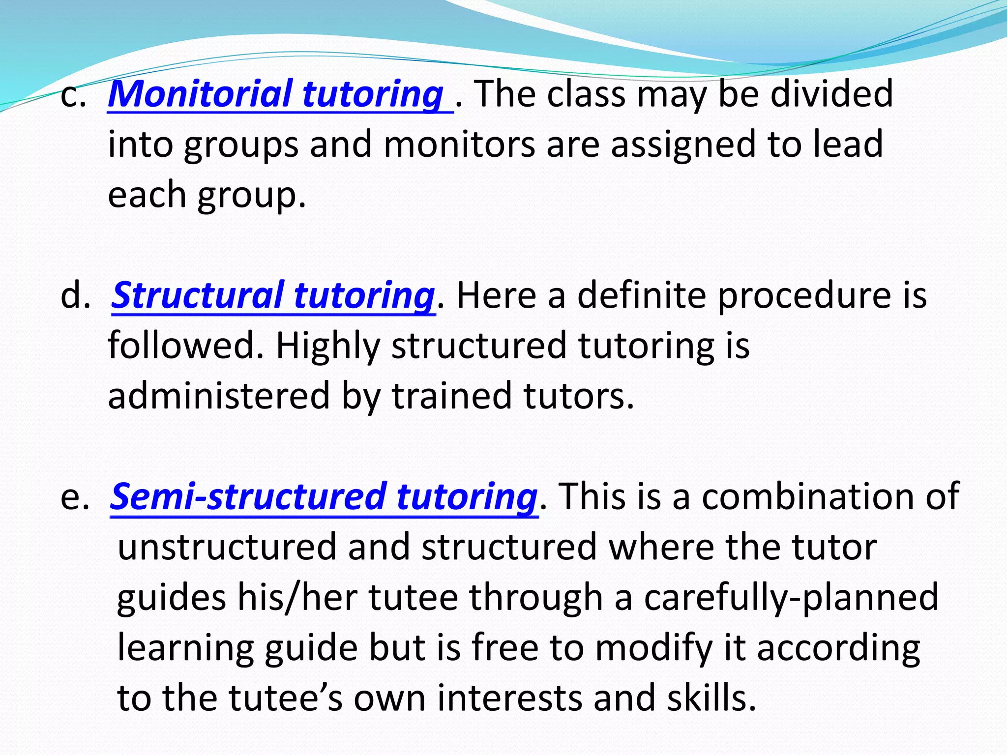 c. Monitorial tutoring . The class may be divided
into groups and monitors are assigned to lead
each group.
d. Structural tutoring. Here a definite procedure is
followed. Highly structured tutoring is
administered by trained tutors.
e. Semi-structured tutoring. This is a combination of
unstructured and structured where the tutor
guides his/her tutee through a carefully-planned
learning guide but is free to modify it according
to the tutee’s own interests and skills.
 