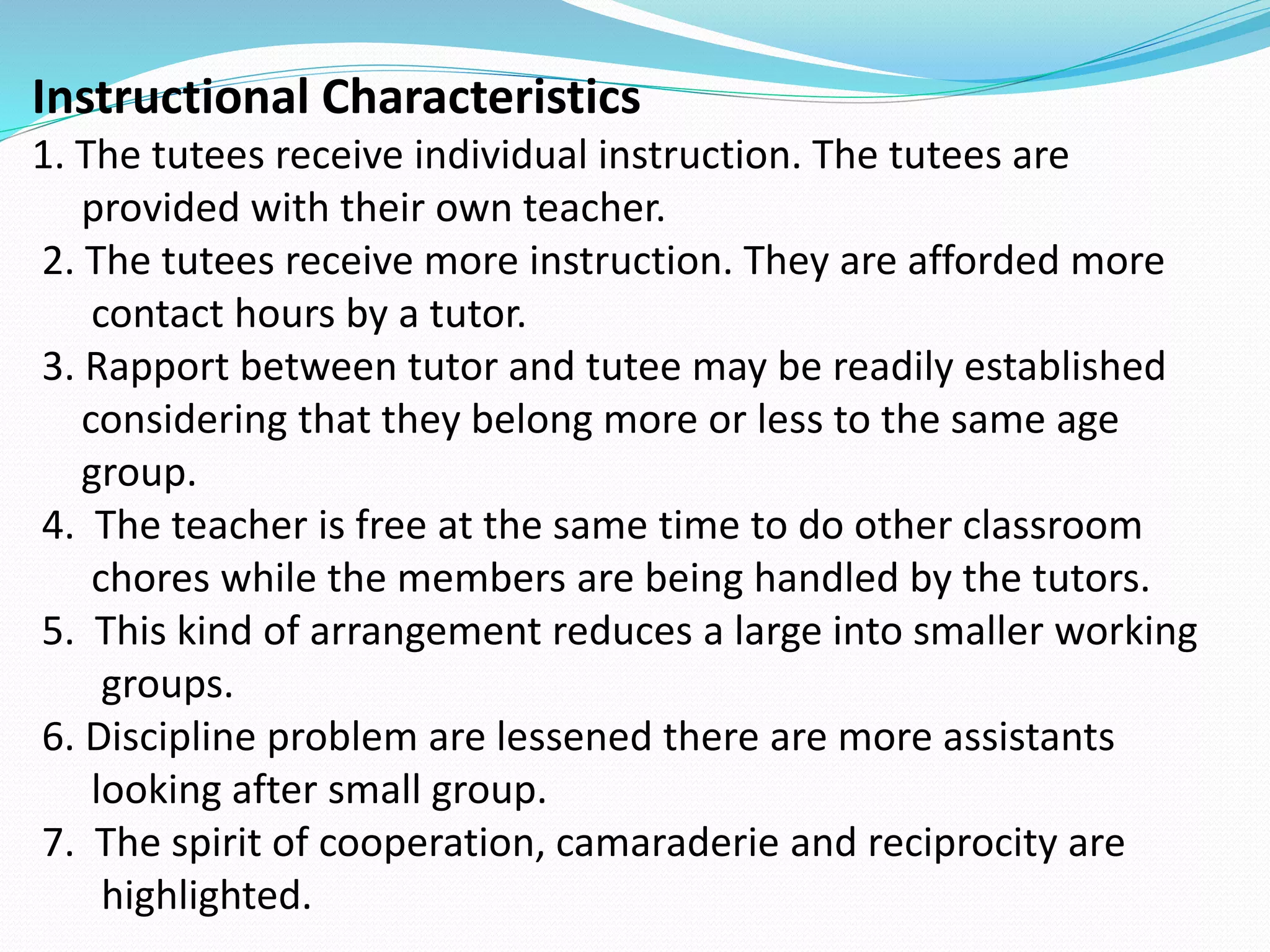 Instructional Characteristics
1. The tutees receive individual instruction. The tutees are
provided with their own teacher.
2. The tutees receive more instruction. They are afforded more
contact hours by a tutor.
3. Rapport between tutor and tutee may be readily established
considering that they belong more or less to the same age
group.
4. The teacher is free at the same time to do other classroom
chores while the members are being handled by the tutors.
5. This kind of arrangement reduces a large into smaller working
groups.
6. Discipline problem are lessened there are more assistants
looking after small group.
7. The spirit of cooperation, camaraderie and reciprocity are
highlighted.
 