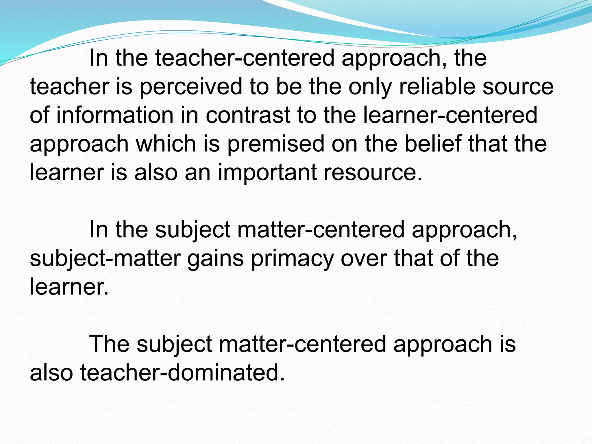 In the teacher-centered approach, the
teacher is perceived to be the only reliable source
of information in contrast to the learner-centered
approach which is premised on the belief that the
learner is also an important resource.
In the subject matter-centered approach,
subject-matter gains primacy over that of the
learner.
The subject matter-centered approach is
also teacher-dominated.
 