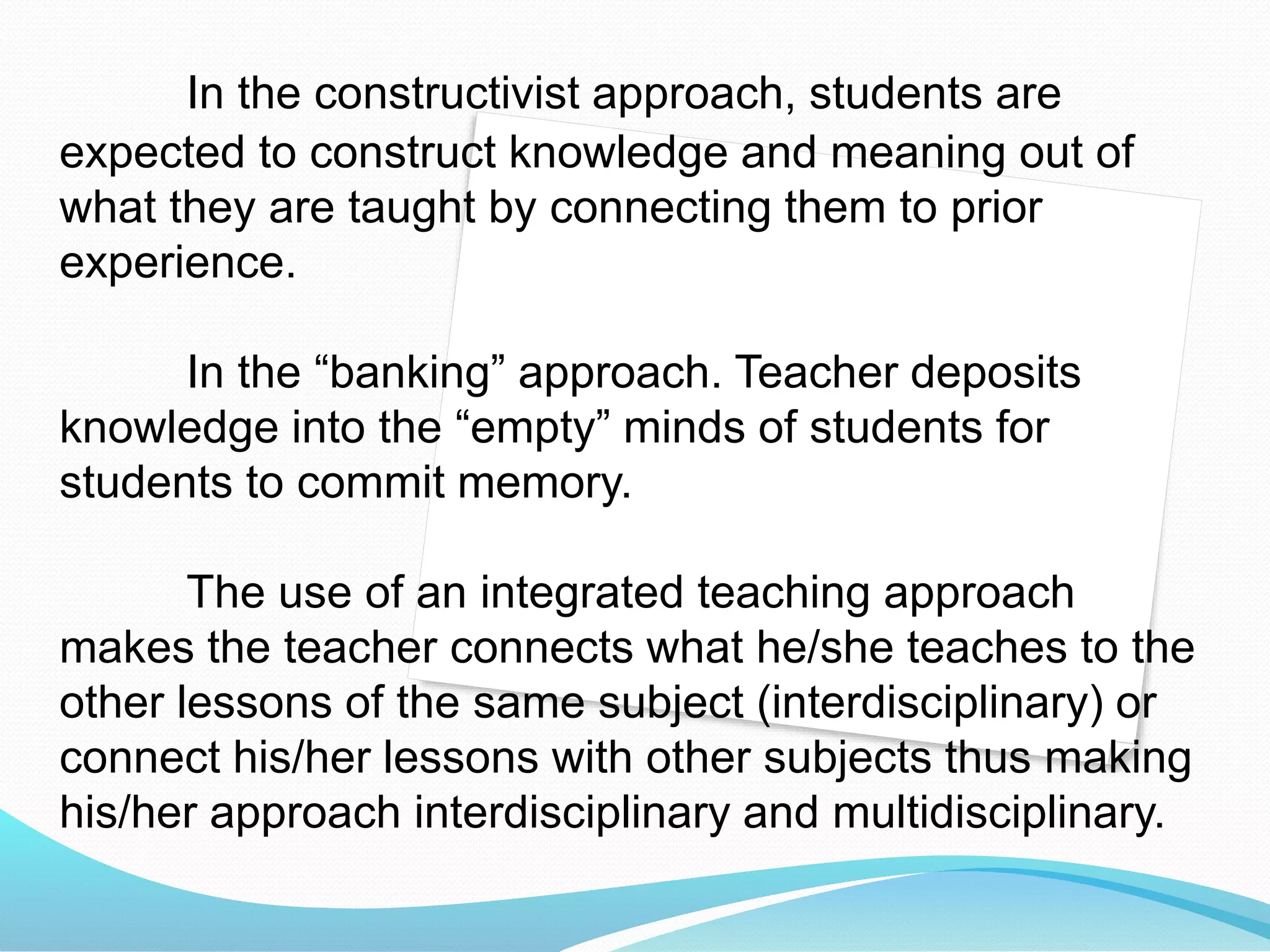 In the constructivist approach, students are
expected to construct knowledge and meaning out of
what they are taught by connecting them to prior
experience.
In the “banking” approach. Teacher deposits
knowledge into the “empty” minds of students for
students to commit memory.
The use of an integrated teaching approach
makes the teacher connects what he/she teaches to the
other lessons of the same subject (interdisciplinary) or
connect his/her lessons with other subjects thus making
his/her approach interdisciplinary and multidisciplinary.
 