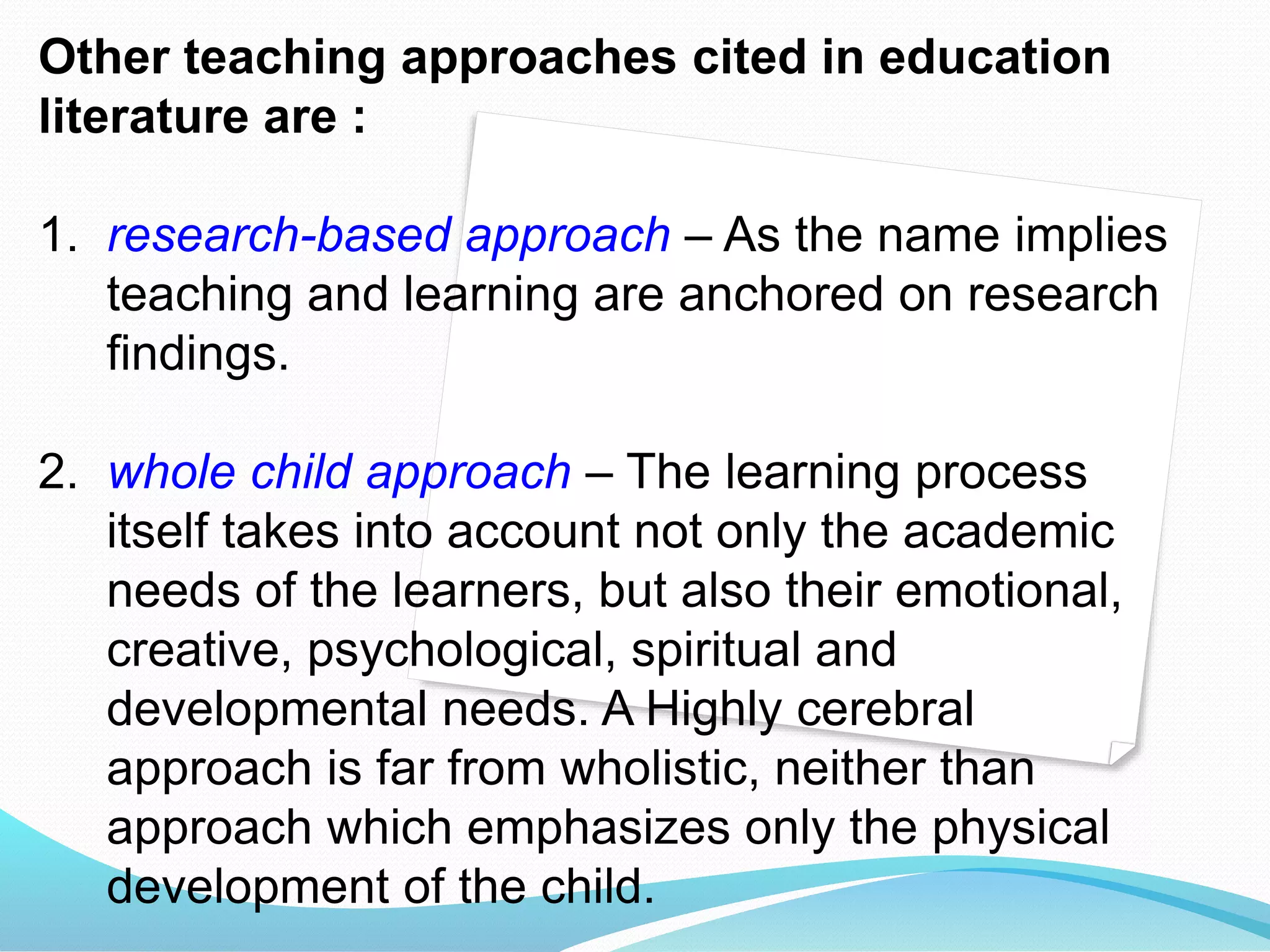 Other teaching approaches cited in education
literature are :
1. research-based approach – As the name implies
teaching and learning are anchored on research
findings.
2. whole child approach – The learning process
itself takes into account not only the academic
needs of the learners, but also their emotional,
creative, psychological, spiritual and
developmental needs. A Highly cerebral
approach is far from wholistic, neither than
approach which emphasizes only the physical
development of the child.
 