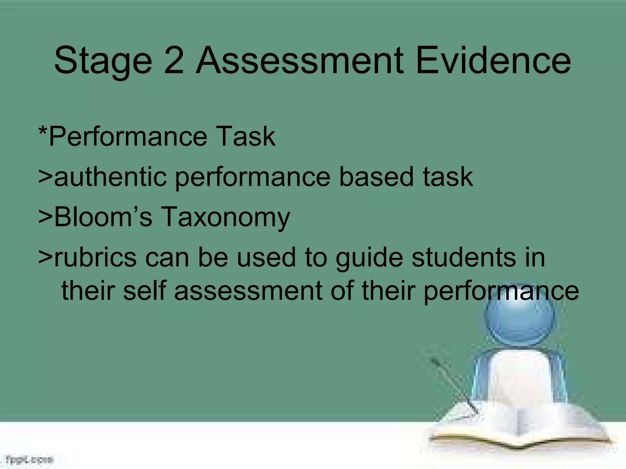 Stage 2 Assessment Evidence
*Performance Task
>authentic performance based task
>Bloom’s Taxonomy
>rubrics can be used to guide students in
their self assessment of their performance
 