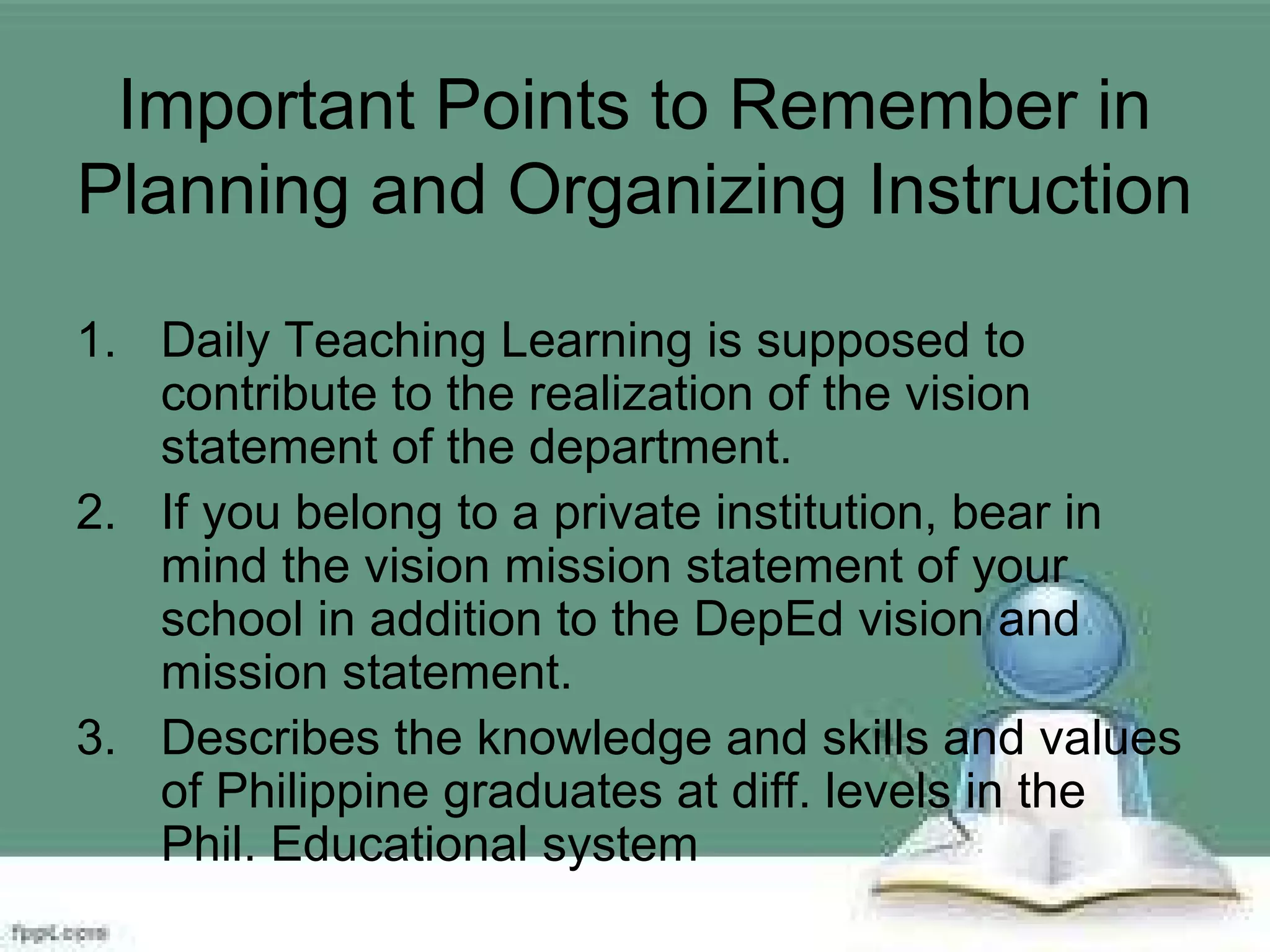Important Points to Remember in
Planning and Organizing Instruction
1. Daily Teaching Learning is supposed to
contribute to the realization of the vision
statement of the department.
2. If you belong to a private institution, bear in
mind the vision mission statement of your
school in addition to the DepEd vision and
mission statement.
3. Describes the knowledge and skills and values
of Philippine graduates at diff. levels in the
Phil. Educational system
 