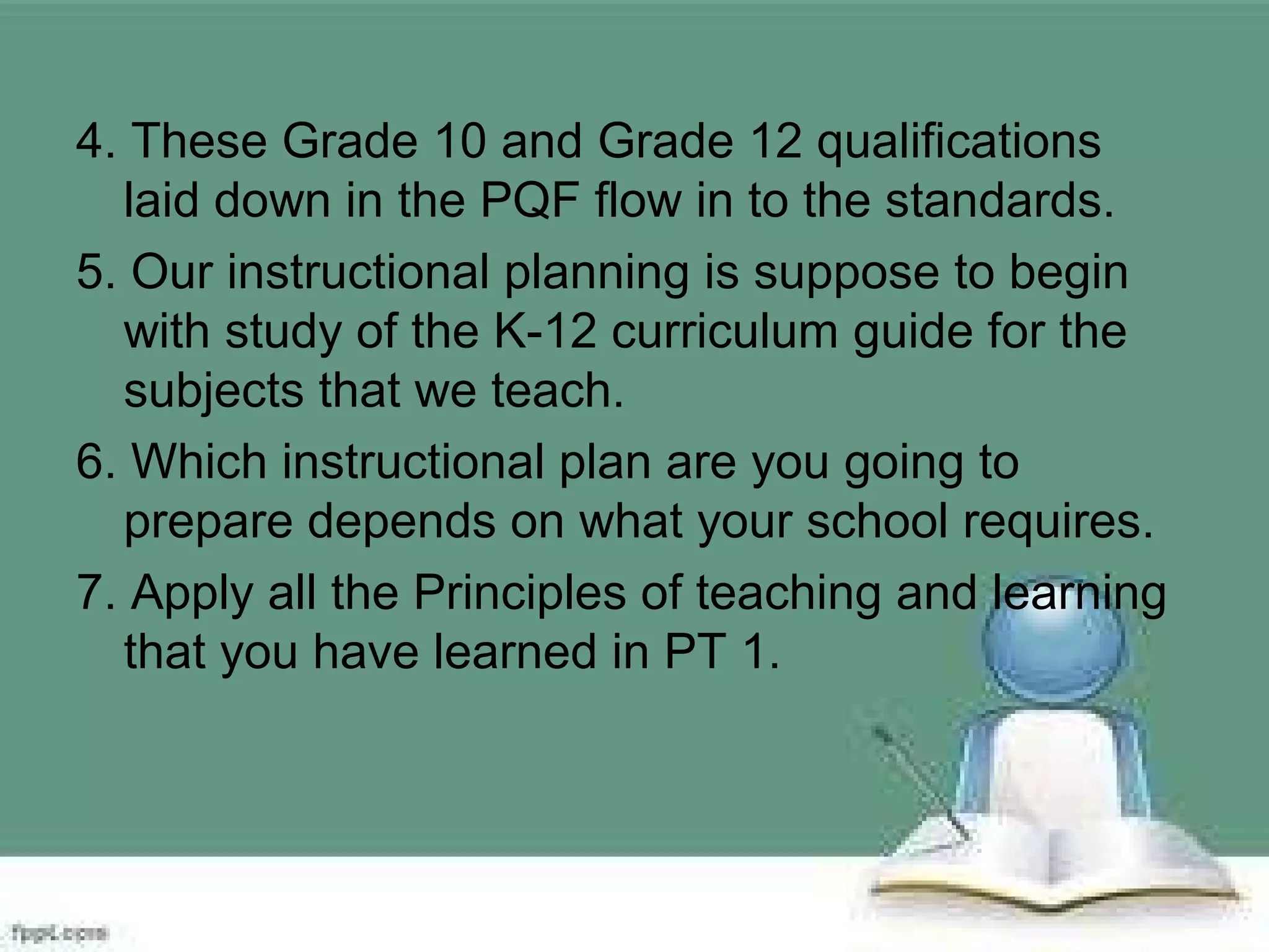 4. These Grade 10 and Grade 12 qualifications
laid down in the PQF flow in to the standards.
5. Our instructional planning is suppose to begin
with study of the K-12 curriculum guide for the
subjects that we teach.
6. Which instructional plan are you going to
prepare depends on what your school requires.
7. Apply all the Principles of teaching and learning
that you have learned in PT 1.
 