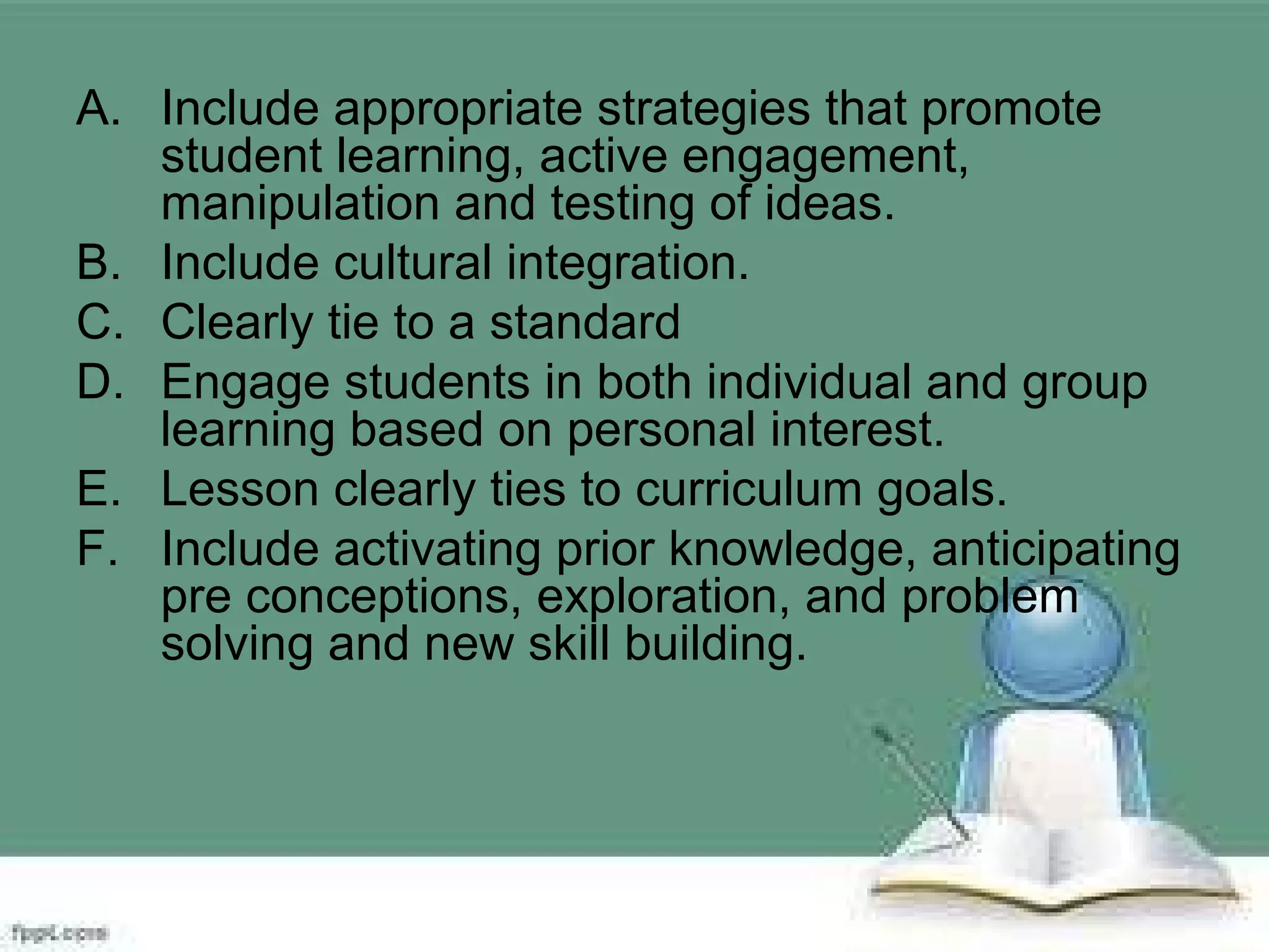 A. Include appropriate strategies that promote
student learning, active engagement,
manipulation and testing of ideas.
B. Include cultural integration.
C. Clearly tie to a standard
D. Engage students in both individual and group
learning based on personal interest.
E. Lesson clearly ties to curriculum goals.
F. Include activating prior knowledge, anticipating
pre conceptions, exploration, and problem
solving and new skill building.
 