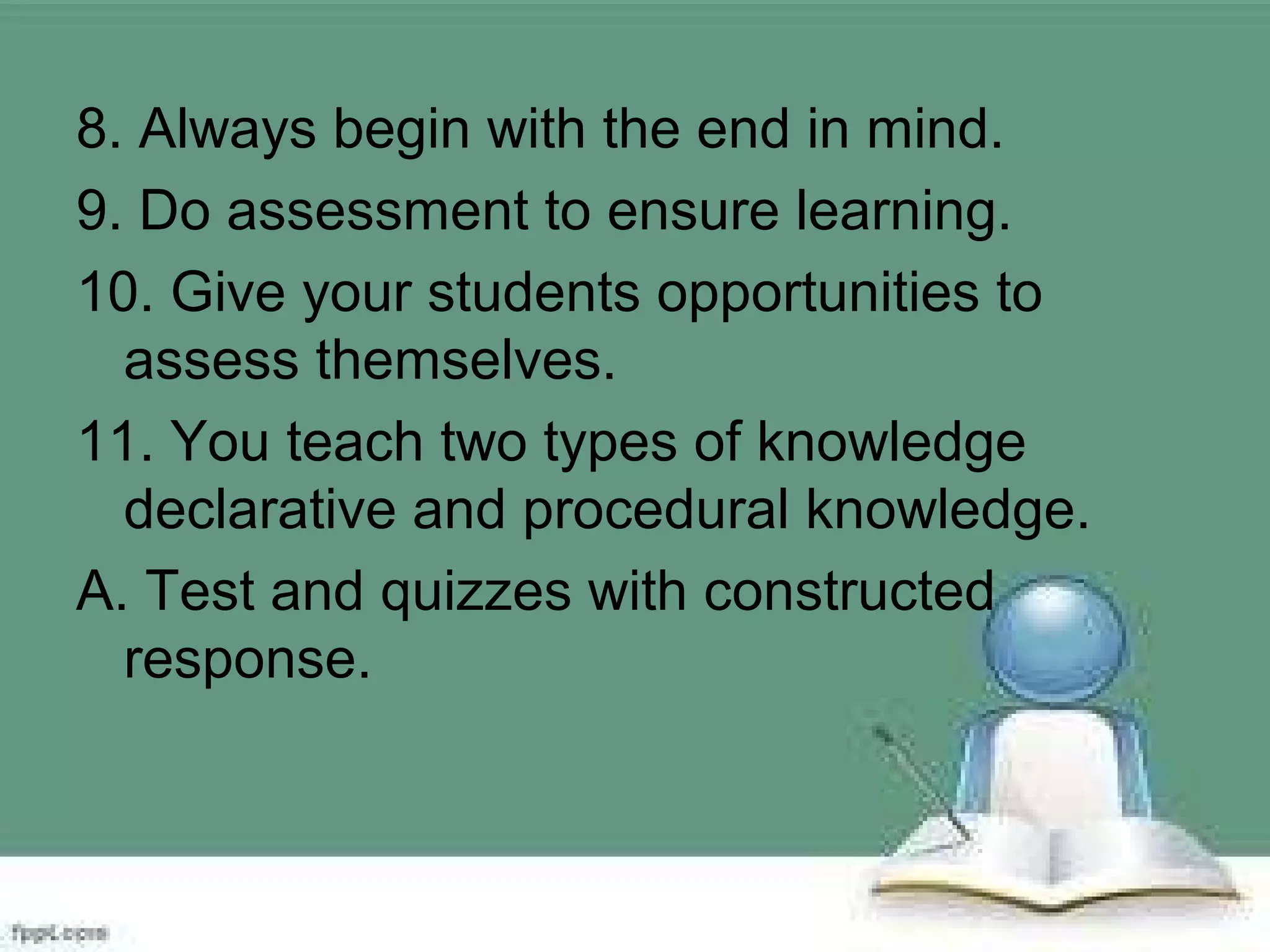 8. Always begin with the end in mind.
9. Do assessment to ensure learning.
10. Give your students opportunities to
assess themselves.
11. You teach two types of knowledge
declarative and procedural knowledge.
A. Test and quizzes with constructed
response.
 