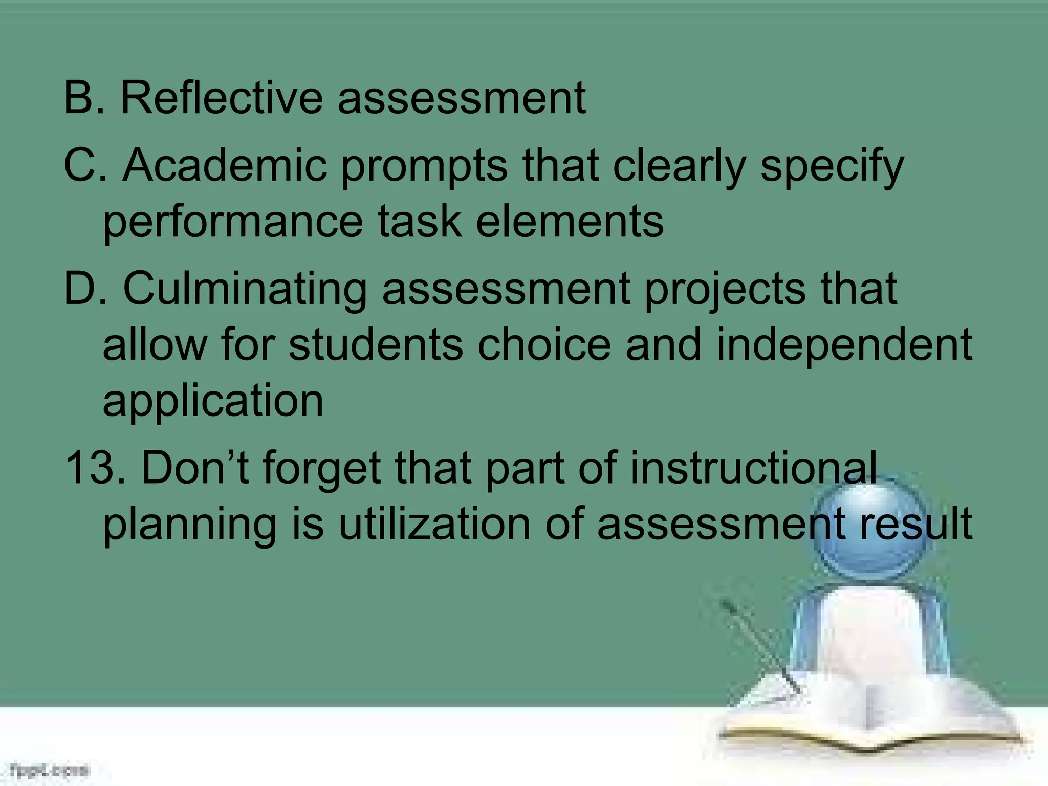 B. Reflective assessment
C. Academic prompts that clearly specify
performance task elements
D. Culminating assessment projects that
allow for students choice and independent
application
13. Don’t forget that part of instructional
planning is utilization of assessment result
 