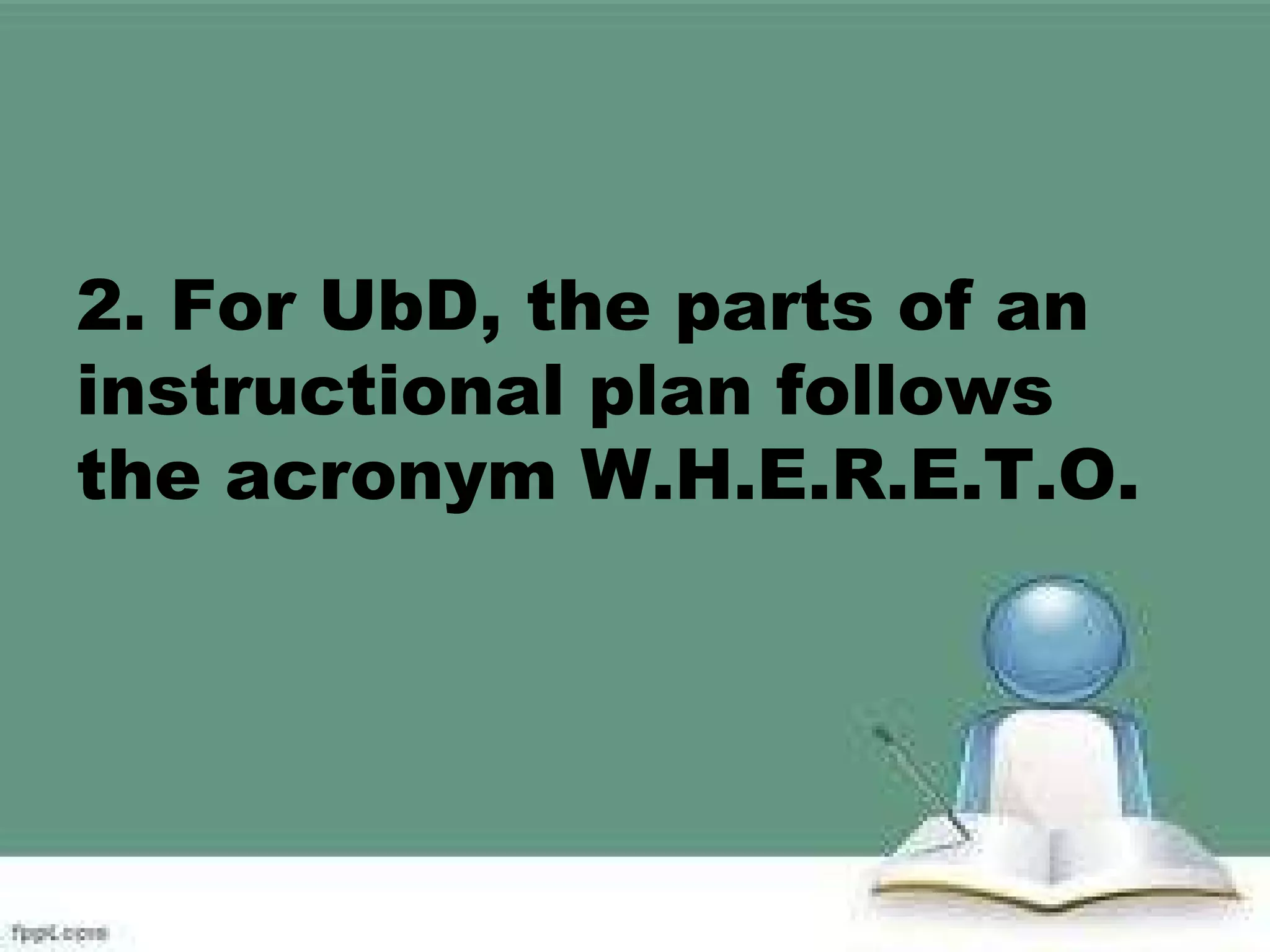 2. For UbD, the parts of an
instructional plan follows
the acronym W.H.E.R.E.T.O.
 