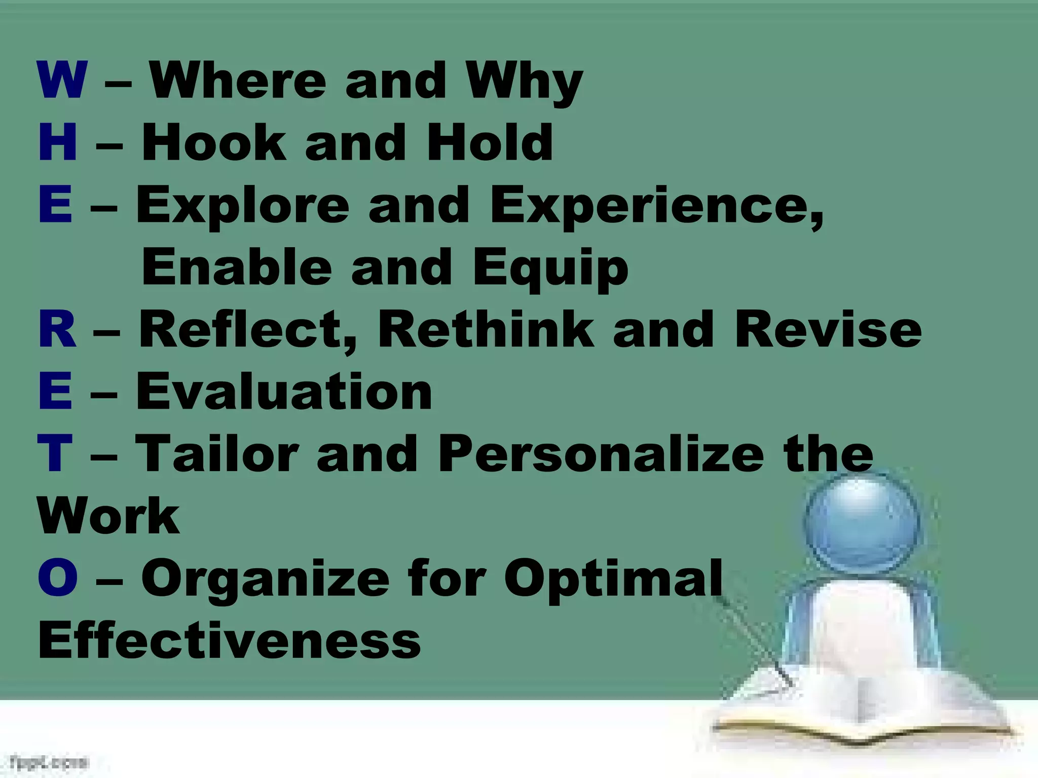 W – Where and Why
H – Hook and Hold
E – Explore and Experience,
Enable and Equip
R – Reflect, Rethink and Revise
E – Evaluation
T – Tailor and Personalize the
Work
O – Organize for Optimal
Effectiveness
 