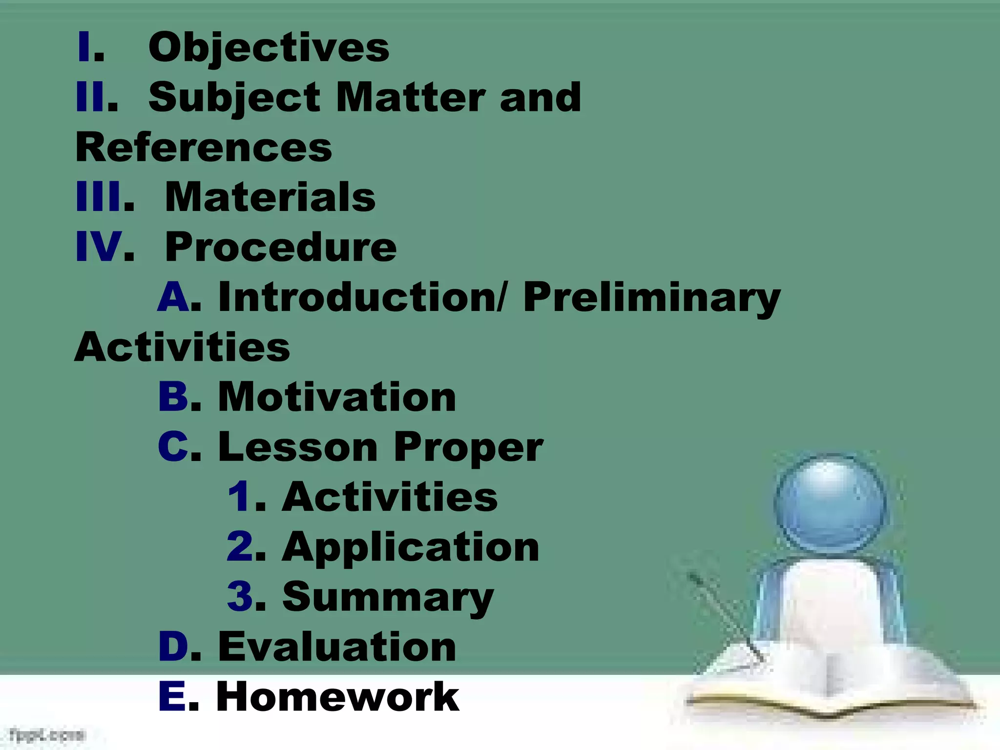 I. Objectives
II. Subject Matter and
References
III. Materials
IV. Procedure
A. Introduction/ Preliminary
Activities
B. Motivation
C. Lesson Proper
1. Activities
2. Application
3. Summary
D. Evaluation
E. Homework
 