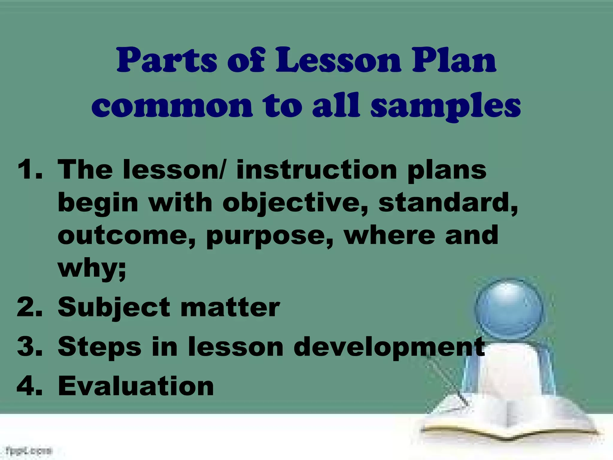 Parts of Lesson Plan
common to all samples
1. The lesson/ instruction plans
begin with objective, standard,
outcome, purpose, where and
why;
2. Subject matter
3. Steps in lesson development
4. Evaluation
 