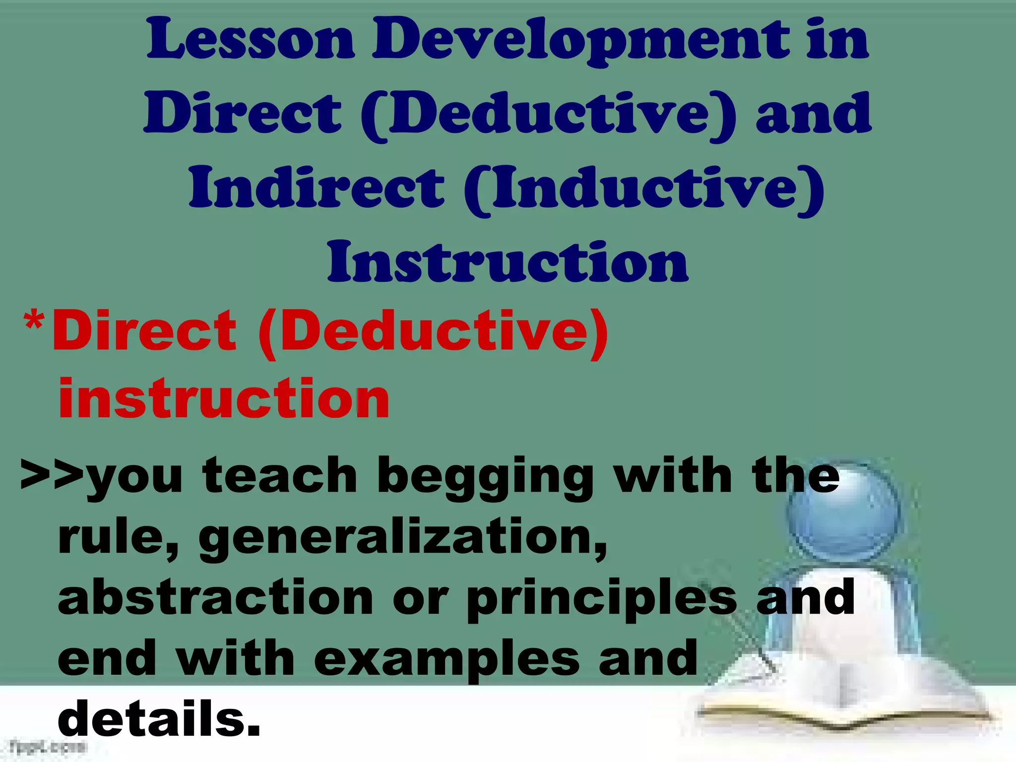 Lesson Development in
Direct (Deductive) and
Indirect (Inductive)
Instruction
*Direct (Deductive)
instruction
>>you teach begging with the
rule, generalization,
abstraction or principles and
end with examples and
details.
 