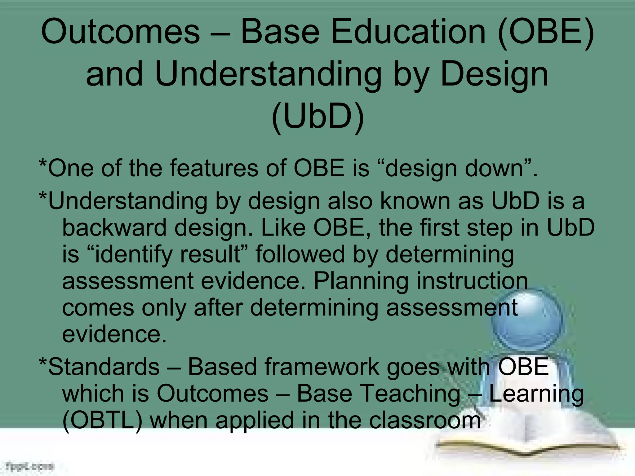 Outcomes – Base Education (OBE)
and Understanding by Design
(UbD)
*One of the features of OBE is “design down”.
*Understanding by design also known as UbD is a
backward design. Like OBE, the first step in UbD
is “identify result” followed by determining
assessment evidence. Planning instruction
comes only after determining assessment
evidence.
*Standards – Based framework goes with OBE
which is Outcomes – Base Teaching – Learning
(OBTL) when applied in the classroom
 